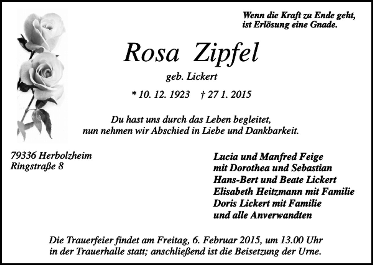 <p>Wenn die Kraft zu Ende geht,<br />ist Erlösung eine Gnade.</p><p>Rosa Zipfel<br />geb. Lickert<br />* 10. 12. 1923</p><p>† 27 1. 2015</p><p>Du hast uns durch das Leben begleitet,<br />nun nehmen wir Abschied in Liebe und Dankbarkeit.<br />79336 Herbolzheim<br />Ringstraße 8</p><p>Lucia und Manfred Feige<br />mit Dorothea und Sebastian<br />Hans-Bert und Beate Lickert<br />Elisabeth Heitzmann mit Familie<br />Doris Lickert mit Familie<br />und alle Anverwandten</p><p>Die Trauerfeier findet am Freitag, 6. Februar 2015, um 13.00 Uhr<br />in der Trauerhalle statt; anschließend ist die Beisetzung der Urne.</p>