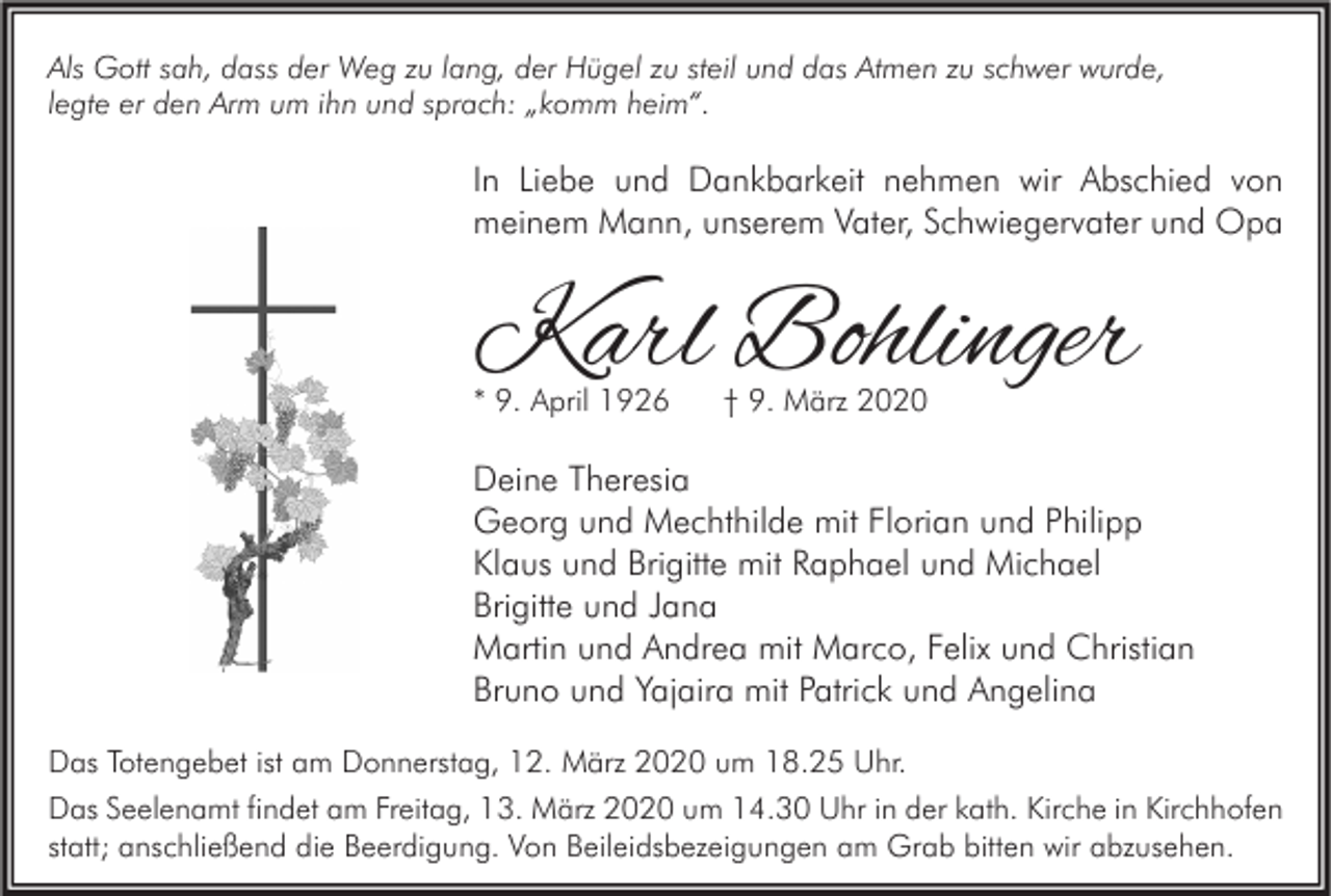 <p>Als Gott sah, dass der Weg zu lang, der Hügel zu steil und das Atmen zu schwer wurde,<br />legte er den Arm um ihn und sprach: „komm heim“.</p><p>In Liebe und Dankbarkeit nehmen wir Abschied von<br />meinem Mann, unserem Vater, Schwiegervater und Opa</p><p>Karl Bohlinger<br />* 9. April 1926</p><p>† 9. März 2020</p><p>Deine Theresia<br />Georg und Mechthilde mit Florian und Philipp<br />Klaus und Brigitte mit Raphael und Michael<br />Brigitte und Jana<br />Martin und Andrea mit Marco, Felix und Christian<br />Bruno und Yajaira mit Patrick und Angelina<br />Das Totengebet ist am Donnerstag, 12. März 2020 um 18.25 Uhr.<br />Das Seelenamt findet am Freitag, 13. März 2020 um 14.30 Uhr in der kath. Kirche in Kirchhofen<br />statt; anschließend die Beerdigung. Von Beileidsbezeigungen am Grab bitten wir abzusehen.</p>