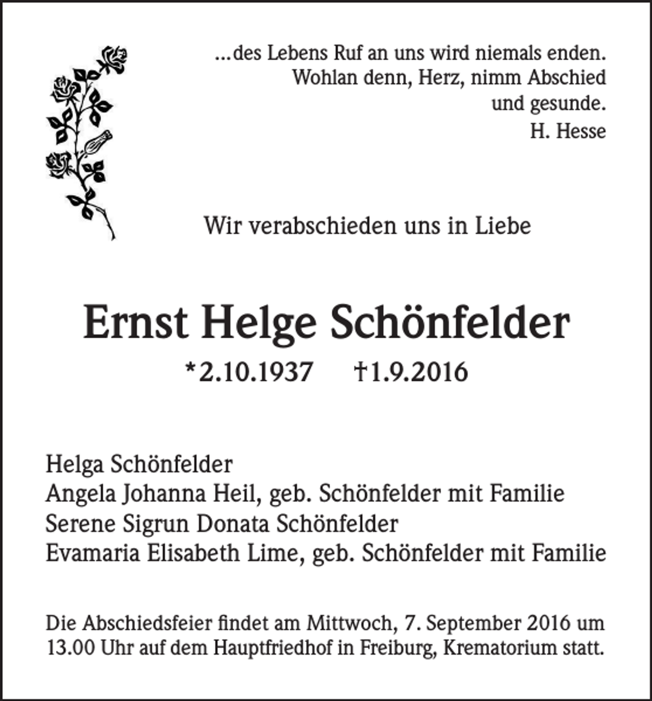 <p>...des Lebens Ruf an uns wird niemals enden.<br />Wohlan denn, Herz, nimm Abschied<br />und gesunde.<br />H. Hesse</p><p>Wir verabschieden uns in Liebe</p><p>Ernst Helge Schönfelder<br />*2.10.1937</p><p>†1.9.2016</p><p>Helga Schönfelder<br />Angela Johanna Heil, geb. Schönfelder mit Familie<br />Serene Sigrun Donata Schönfelder<br />Evamaria Elisabeth Lime, geb. Schönfelder mit Familie<br />Die Abschiedsfeier findet am Mittwoch, 7. September 2016 um<br />13.00 Uhr auf dem Hauptfriedhof in Freiburg, Krematorium statt.</p>