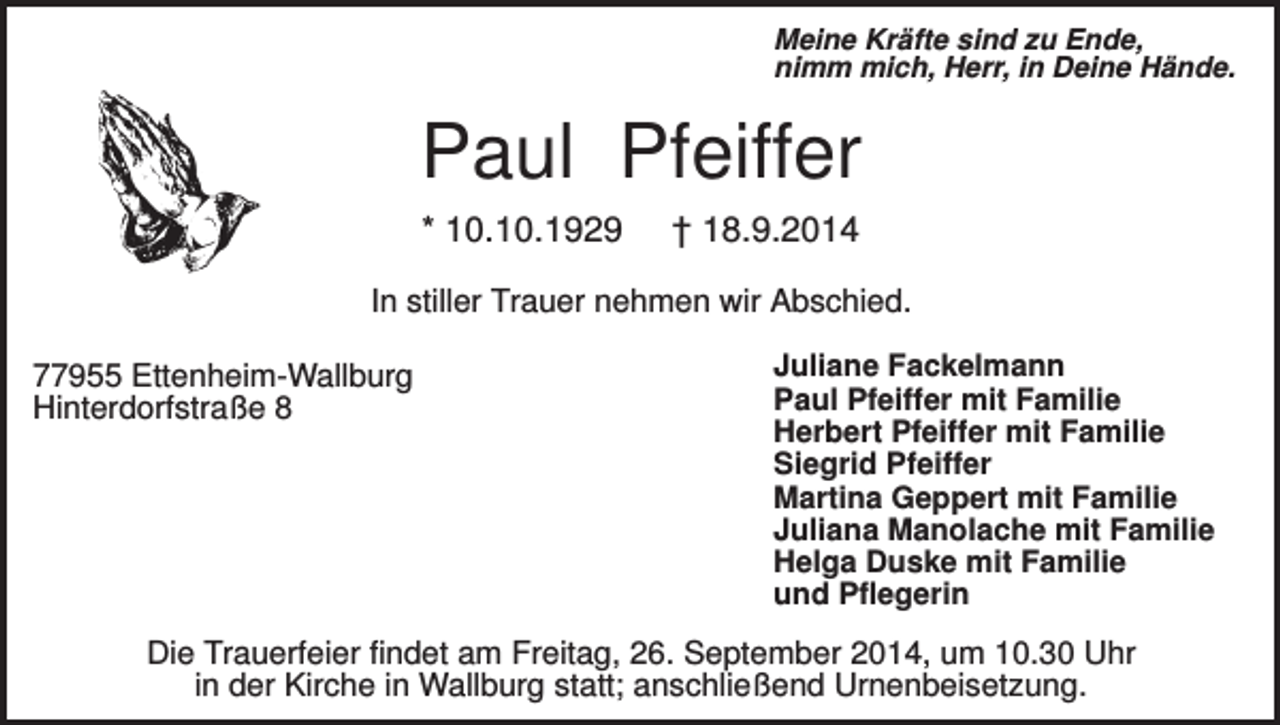 <p>Meine Kräfte sind zu Ende,<br />nimm mich, Herr, in Deine Hände.</p><p>Paul Pfeiffer<br />* 10.10.1929</p><p>† 18.9.2014</p><p>In stiller Trauer nehmen wir Abschied.<br />77955 Ettenheim-Wallburg<br />Hinterdorfstraße 8</p><p>Juliane Fackelmann<br />Paul Pfeiffer mit Familie<br />Herbert Pfeiffer mit Familie<br />Siegrid Pfeiffer<br />Martina Geppert mit Familie<br />Juliana Manolache mit Familie<br />Helga Duske mit Familie<br />und Pflegerin</p><p>Die Trauerfeier findet am Freitag, 26. September 2014, um 10.30 Uhr<br />in der Kirche in Wallburg statt; anschließend Urnenbeisetzung.</p>
