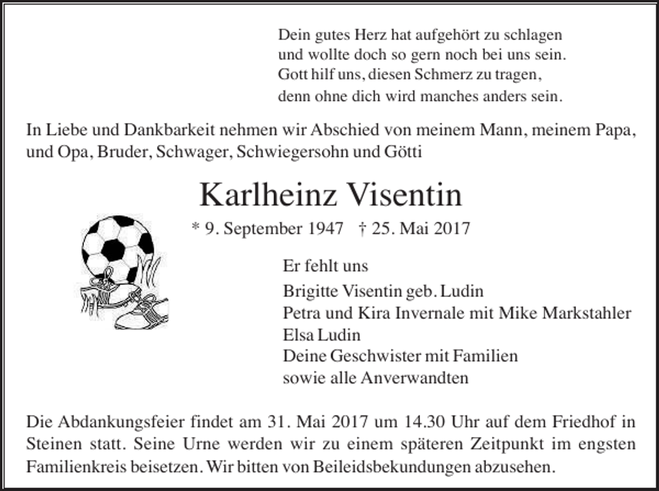 <p>Dein gutes Herz hat aufgehört zu schlagen<br />und wollte doch so gern noch bei uns sein.<br />Gott hilf uns, diesen Schmerz zu tragen,<br />denn ohne dich wird manches anders sein.</p><p>In Liebe und Dankbarkeit nehmen wir Abschied von meinem Mann, meinem Papa,<br />und Opa, Bruder, Schwager, Schwiegersohn und Götti</p><p>Karlheinz Visentin<br />* 9. September 1947 † 25. Mai 2017<br />Er fehlt uns<br />Brigitte Visentin geb. Ludin<br />Petra und Kira Invernale mit Mike Markstahler<br />Elsa Ludin<br />Deine Geschwister mit Familien<br />sowie alle Anverwandten<br />Die Abdankungsfeier findet am 31. Mai 2017 um 14.30 Uhr auf dem Friedhof in<br />Steinen statt. Seine Urne werden wir zu einem späteren Zeitpunkt im engsten<br />Familienkreis beisetzen. Wir bitten von Beileidsbekundungen abzusehen.</p>