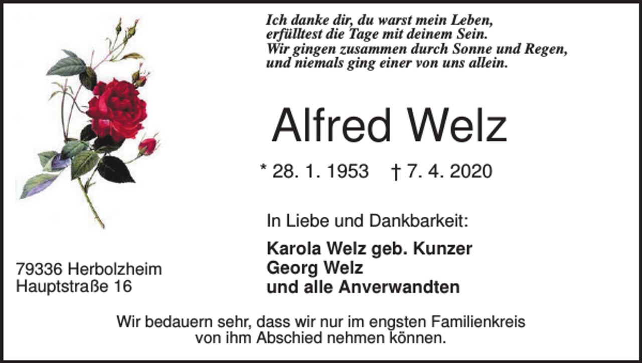 <p>Ich danke dir, du warst mein Leben,<br />erfülltest die Tage mit deinem Sein.<br />Wir gingen zusammen durch Sonne und Regen,<br />und niemals ging einer von uns allein.</p><p>Alfred Welz<br />* 28. 1. 1953</p><p>† 7. 4. 2020</p><p>In Liebe und Dankbarkeit:<br />79336 Herbolzheim<br />Hauptstraße 16</p><p>Karola Welz geb. Kunzer<br />Georg Welz<br />und alle Anverwandten</p><p>Wir bedauern sehr, dass wir nur im engsten Familienkreis<br />von ihm Abschied nehmen können.</p>
