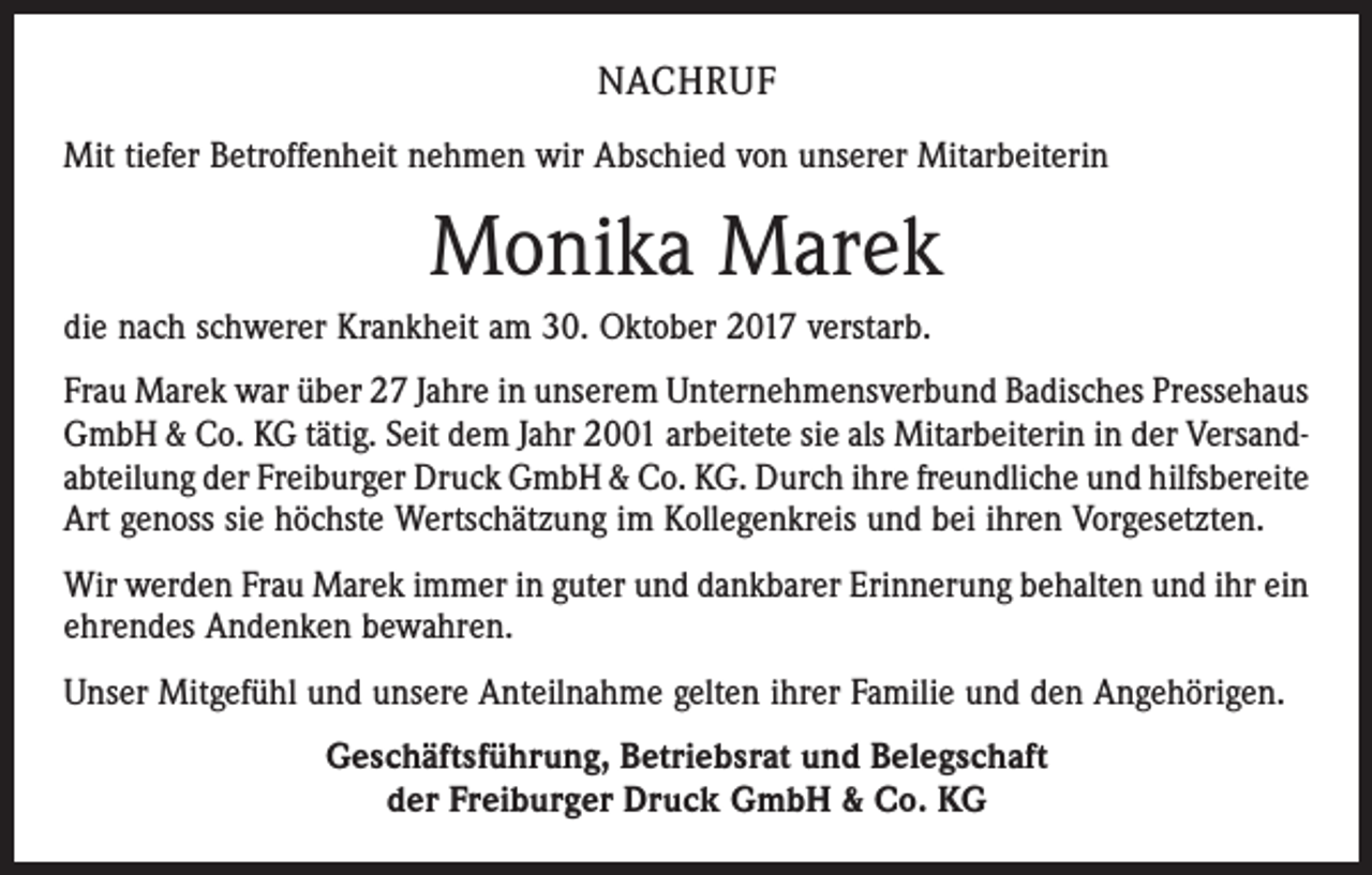 <p>NACHRUF<br />Mit tiefer Betroffenheit nehmen wir Abschied von unserer Mitarbeiterin</p><p>Monika Marek<br />die nach schwerer Krankheit am 30. Oktober 2017 verstarb.<br />Frau Marek war über 27 Jahre in unserem Unternehmensverbund Badisches Pressehaus<br />GmbH &amp; Co. KG tätig. Seit dem Jahr 2001 arbeitete sie als Mitarbeiterin in der Versandabteilung der Freiburger Druck GmbH &amp; Co. KG. Durch ihre freundliche und ­hilfsbereite<br />Art genoss sie höchste Wertschätzung im Kollegenkreis und bei ihren Vorgesetzten.<br />Wir werden Frau Marek immer in guter und dankbarer Erinnerung behalten und ihr ein<br />ehrendes Andenken bewahren.<br />Unser Mitgefühl und unsere Anteilnahme gelten ihrer Familie und den Angehörigen.<br />Geschäftsführung, Betriebsrat und Belegschaft<br />der Freiburger Druck GmbH &amp; Co. KG</p>