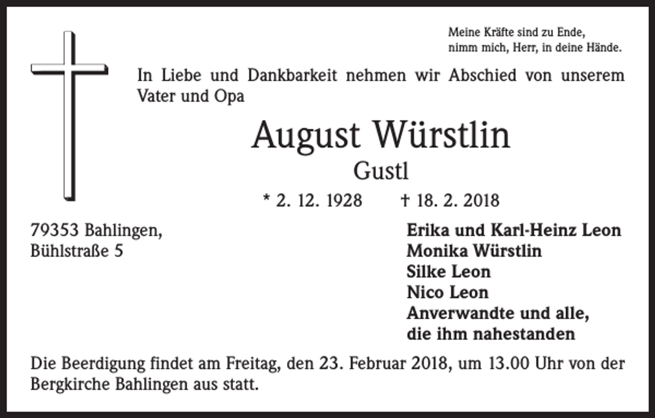 <p>Meine Kräfte sind zu Ende,<br />nimm mich, Herr, in deine Hände.</p><p>In Liebe und Dankbarkeit nehmen wir Abschied von unserem<br />Vater und Opa</p><p>August Würstlin<br />Gustl</p><p>* 2. 12. 1928 † 18. 2. 2018<br />79353 Bahlingen,<br />Bühlstraße 5</p><p>Erika und Karl-Heinz Leon<br />Monika Würstlin<br />Silke Leon<br />Nico Leon<br />Anverwandte und alle,<br />die ihm nahestanden</p><p>Die Beerdigung findet am Freitag, den 23. Februar 2018, um 13.00 Uhr von der<br />Bergkirche Bahlingen aus statt.</p>