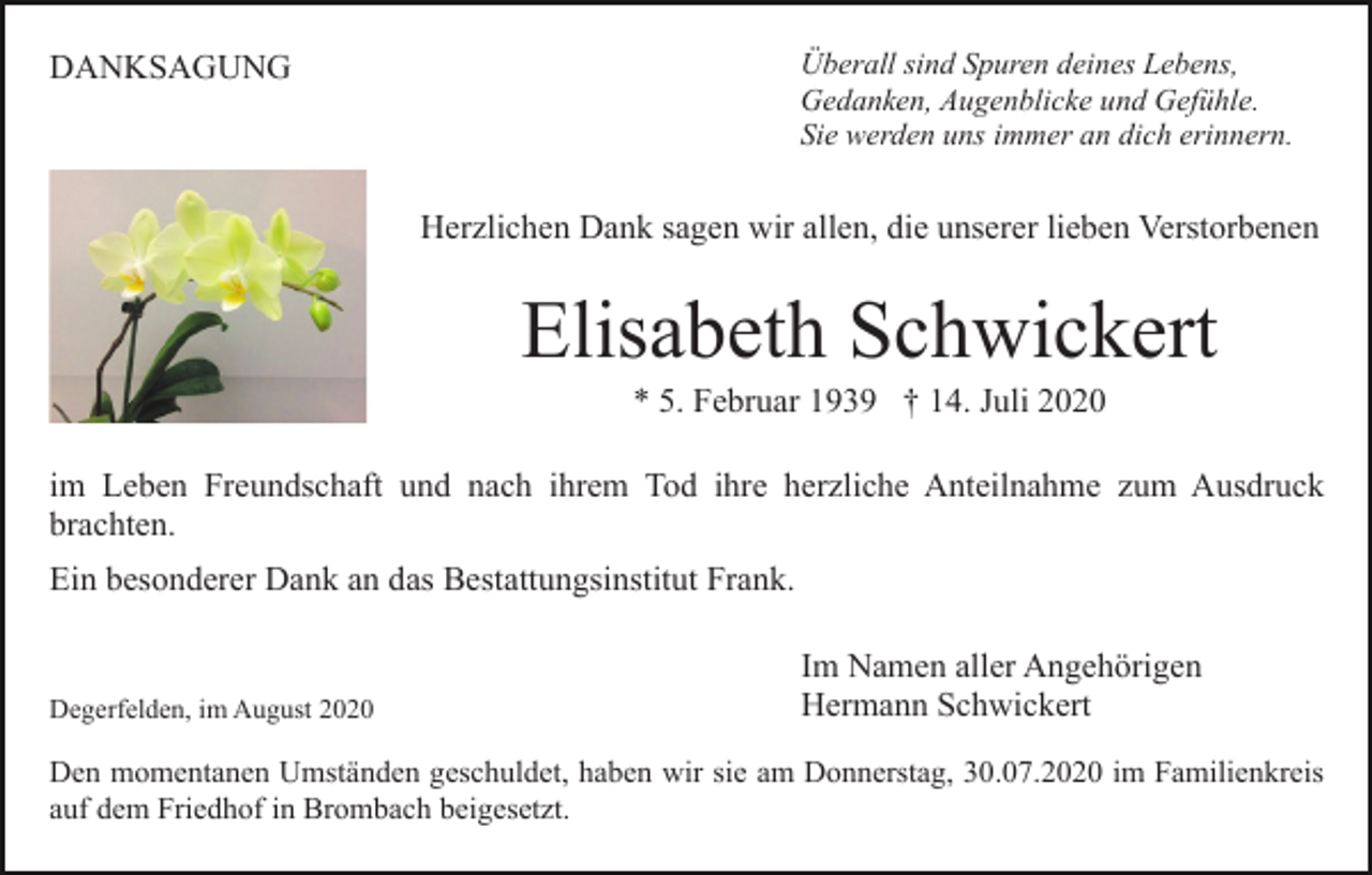 <p>Überall sind Spuren deines Lebens,<br />Gedanken, Augenblicke und Gefühle.<br />Sie werden uns immer an dich erinnern.</p><p>DANKSAGUNG</p><p>Herzlichen Dank sagen wir allen, die unserer lieben Verstorbenen</p><p>Elisabeth Schwickert<br />* 5. Februar 1939 † 14. Juli 2020<br />im Leben Freundschaft und nach ihrem Tod ihre herzliche Anteilnahme zum Ausdruck<br />brachten.<br />Ein besonderer Dank an das Bestattungsinstitut Frank.</p><p>Degerfelden, im August 2020</p><p>Im Namen aller Angehörigen<br />Hermann Schwickert</p><p>Den momentanen Umständen geschuldet, haben wir sie am Donnerstag, 30.07.2020 im Familienkreis<br />auf dem Friedhof in Brombach beigesetzt.</p>