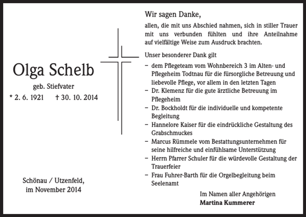 <p>Wir sagen Danke,<br />allen, die mit uns Abschied nahmen, sich in stiller Trauer<br />mit uns verbunden fühlten und ihre Anteilnahme<br />auf vielfältige Weise zum Ausdruck brachten.</p><p>Olga Schelb<br />geb. Stiefvater<br />* 2. 6. 1921 † 30. 10. 2014</p><p>Schönau / Utzenfeld,<br />im November 2014</p><p>Unser besonderer Dank gilt<br />– dem Pflegeteam vom Wohnbereich 3 im Alten- und<br />Pflegeheim Todtnau für die fürsorgliche Betreuung und<br />liebevolle Pflege, vor allem in den letzten Tagen<br />– Dr. Klemenz für die gute ärztliche Betreuung im<br />Pflegeheim<br />– Dr. Bockholdt für die individuelle und kompetente<br />Begleitung<br />– Hannelore Kaiser für die eindrückliche Gestaltung des<br />Grabschmuckes<br />– Marcus Rümmele vom Bestattungsunternehmen für<br />seine hilfreiche und einfühlsame Unterstützung<br />– Herrn Pfarrer Schuler für die würdevolle Gestaltung der<br />Trauerfeier<br />– Frau Fuhrer-Barth für die Orgelbegleitung beim<br />Seelenamt</p><p>Im Namen aller Angehörigen<br />Martina Kummerer</p>