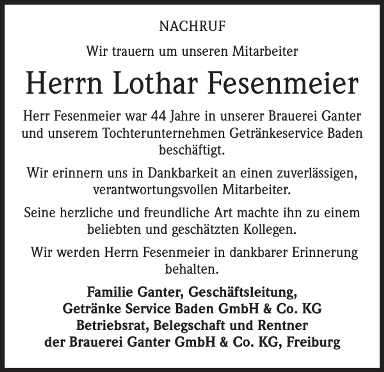 <p>NACHRUF<br />Wir trauern um unseren Mitarbeiter</p><p>Herrn Lothar Fesenmeier<br />Herr Fesenmeier war 44 Jahre in unserer Brauerei Ganter<br />und unserem Tochterunternehmen Getränkeservice Baden<br />beschäftigt.<br />Wir erinnern uns in Dankbarkeit an einen zuverlässigen,<br />verantwortungsvollen Mitarbeiter.<br />Seine herzliche und freundliche Art machte ihn zu einem<br />beliebten und geschätzten Kollegen.<br />Wir werden Herrn Fesenmeier in dankbarer Erinnerung<br />behalten.<br />Familie Ganter, Geschäftsleitung,<br />Getränke Service Baden GmbH &amp; Co. KG<br />Betriebsrat, Belegschaft und Rentner<br />der Brauerei Ganter GmbH &amp; Co. KG, Freiburg</p>