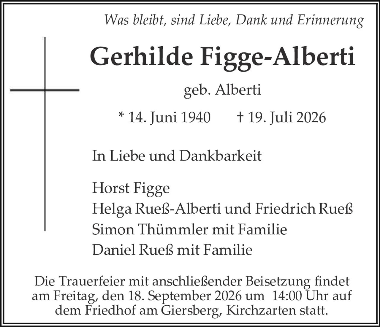 <p><i>Was bleibt, sind Liebe, Dank und Erinnerung</i></p>

<p><strong>Gerhilde Figge-Alberti</strong></p>

<p>geb. Alberti</p>

<p>* 14. Juni 1940     † 19. Juli 2026</p>

<p><strong>In Liebe und Dankbarkeit</strong></p>

<p>Horst Figge<br />
Helga Rueß-Alberti und Friedrich Rueß<br />
Simon Thümmler mit Familie<br />
Daniel Rueß mit Familie</p>

<p>Die Trauerfeier mit anschließender Beisetzung findet am Freitag, den 18. September 2026 um 14:00 Uhr auf dem Friedhof am Giersberg, Kirchzarten statt.</p>