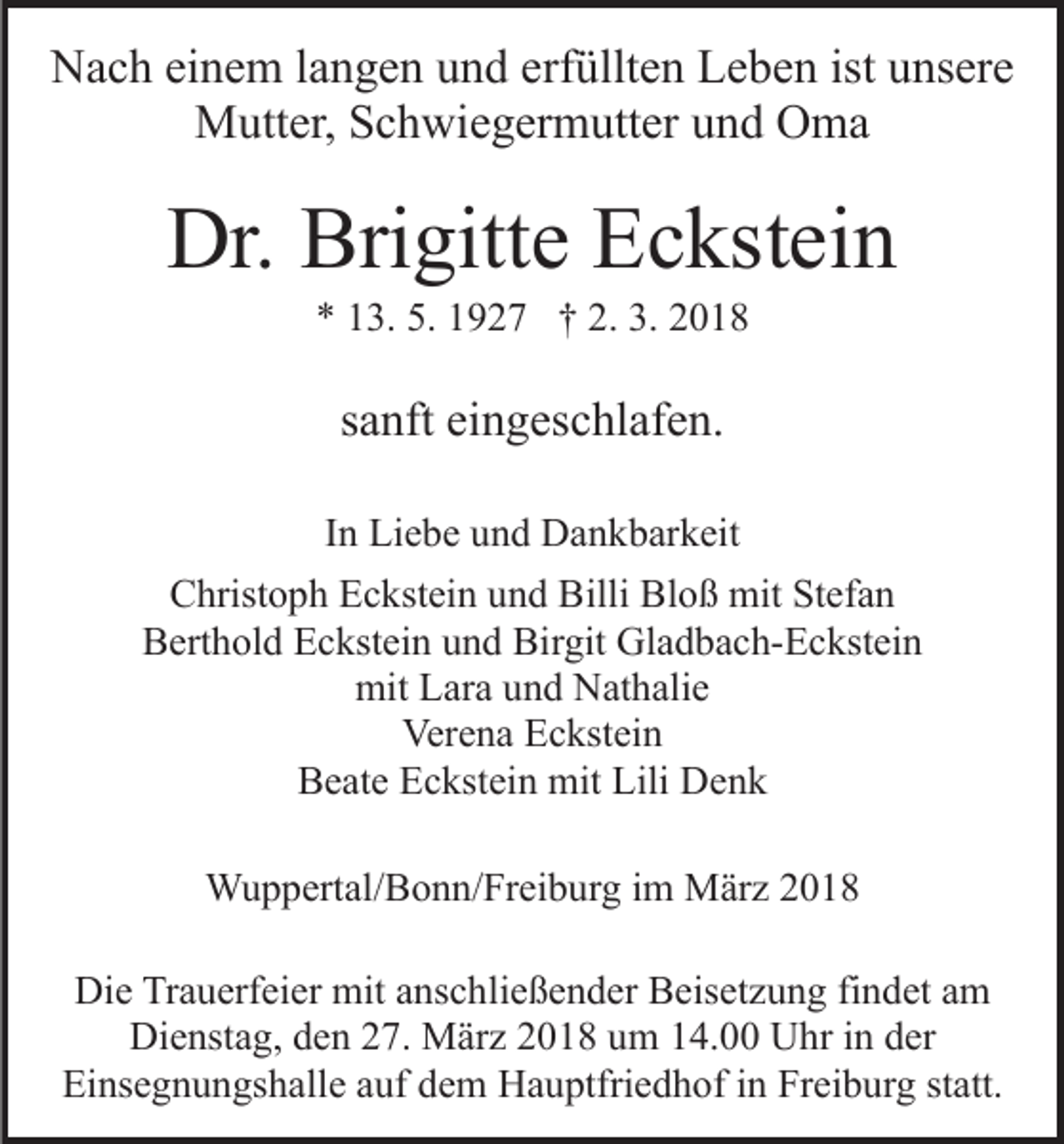 <p>NNach<br />a c h eieinem<br />n e m l alangen<br />n g e n uund<br />n d eerfüllten<br />rf üllt e n Leben<br />L e b e n ist unsere<br />u ns er e<br />Mutter,<br />M utt er, S Schwiegermutter<br />c h wi e g er m utt er und<br />u n d Oma<br />O ma</p><p>Dr. Bri<br />Brigitte<br />Dr.<br />gitt e EEckstein<br />c kst ei n<br />5. 11927<br />2. 3.<br />3. 22018<br />** 113.<br />3. 5.<br />9 2 7 †† 2.<br />018</p><p>ssanft<br />a nft eingeschlafen.<br />ei n g es c hl af e n.<br />IInn Liebe<br />Li e b e und<br />u n d Dankbarkeit<br />D a n k b ar k eit<br />CChristoph<br />hrist o p h EEckstein<br />c kst ei n uund<br />n d BBilli<br />illi Bloß<br />Bl o ß mit<br />mit Stefan<br />St ef a n<br />B ert h ol d EEckstein<br />c kst ei n uund<br />n d Bi<br />r git Gladbach-Eckstein<br />Gl a d b a c h- E c kst ei n<br />Berthold<br />Birgit<br />mit<br />ar a uund<br />n d NNathalie<br />at h ali e<br />mit LLara<br />Ver<br />e n a EEckstein<br />c kst ei n<br />Verena<br />BBeate<br />e at e EEckstein<br />c kst ei n mit<br />mit Lili<br />D enk<br />Lili Denk<br />WWuppertal/Bonn/Freiburg<br />u p p ert al/ B o n n/ Fr ei b ur g im<br />i m März<br />M är z<br />Die<br />Di<br />e TrTrauerfeier<br />a u erf ei er mit<br />mit aanschließender<br />ns c h li e ß e n d er Beisetzung<br />B eis et z u n g findet<br />fi n det aamm<br />Dienstag,<br />Di e nst a g, dden<br />e n 227.<br />7. März<br />M är z 22018<br />0 1 8 uum<br />m 114.00<br />4. Uhr<br />U hr iin<br />n dder<br />er<br />Einsegnungshalle<br />Ei ns e g n u n gs h all e aauf<br />uf ddem<br />e m Hauptfriedhof<br />H a u ptfri e d h of in<br />i n Freiburg<br />Fr ei b urg ststatt.<br />att.</p>