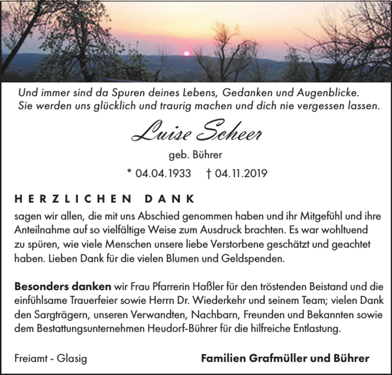 <p>Und immer sind da Spuren deines Lebens, Gedanken und Augenblicke.<br />Sie werden uns glücklich und traurig machen und dich nie vergessen lassen.</p><p>Luise Scheer<br />geb. Bührer<br />* 04.04.1933</p><p>† 04.11.2019</p><p>H E R Z L I C H E N D A N K<br />sagen wir allen, die mit uns Abschied genommen haben und ihr Mitgefühl und ihre<br />Anteilnahme auf so vielfältige Weise zum Ausdruck brachten. Es war wohltuend<br />zu spüren, wie viele Menschen unsere liebe Verstorbene geschätzt und geachtet<br />haben. Lieben Dank für die vielen Blumen und Geldspenden.<br />Besonders danken wir Frau Pfarrerin Haßler für den tröstenden Beistand und die<br />einfühlsame Trauerfeier sowie Herrn Dr. Wiederkehr und seinem Team; vielen Dank<br />den Sargträgern, unseren Verwandten, Nachbarn, Freunden und Bekannten sowie<br />dem Bestattungsunternehmen Heudorf-Bührer für die hilfreiche Entlastung.<br />Freiamt - Glasig</p><p>Familien Grafmüller und Bührer</p>