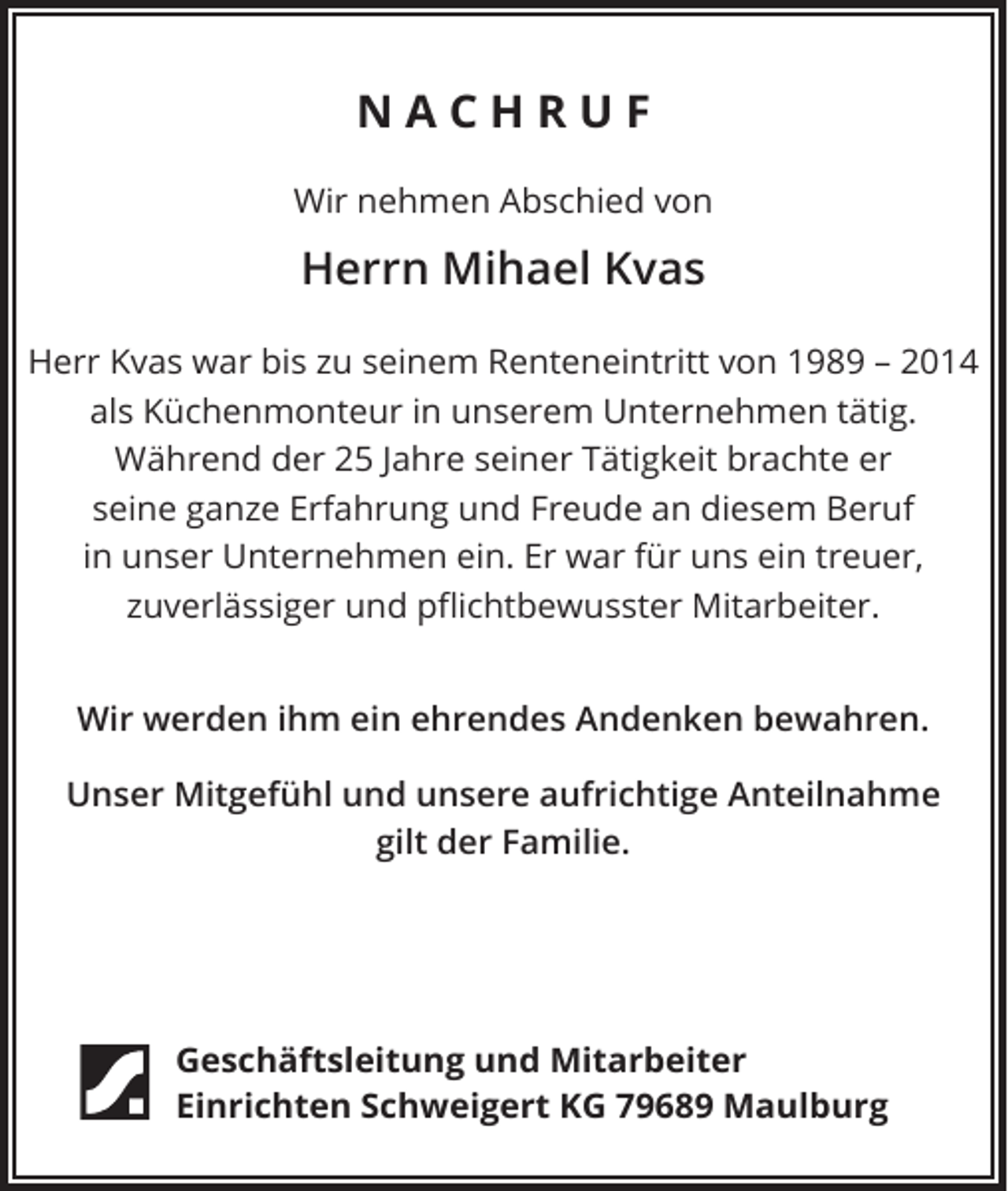 <p>NACHRUF<br />Wir nehmen Abschied von</p><p>Herrn Mihael Kvas<br />Herr Kvas war bis zu seinem Renteneintritt von 1989 – 2014<br />als Küchenmonteur in unserem Unternehmen tätig.<br />Während der 25 Jahre seiner Tätigkeit brachte er<br />seine ganze Erfahrung und Freude an diesem Beruf<br />in unser Unternehmen ein. Er war für uns ein treuer,<br />zuverlässiger und pflichtbewusster Mitarbeiter.<br />Wir werden ihm ein ehrendes Andenken bewahren.<br />Unser Mitgefühl und unsere aufrichtige Anteilnahme<br />gilt der Familie.</p><p>Geschäftsleitung und Mitarbeiter<br />Einrichten Schweigert KG 79689 Maulburg</p>