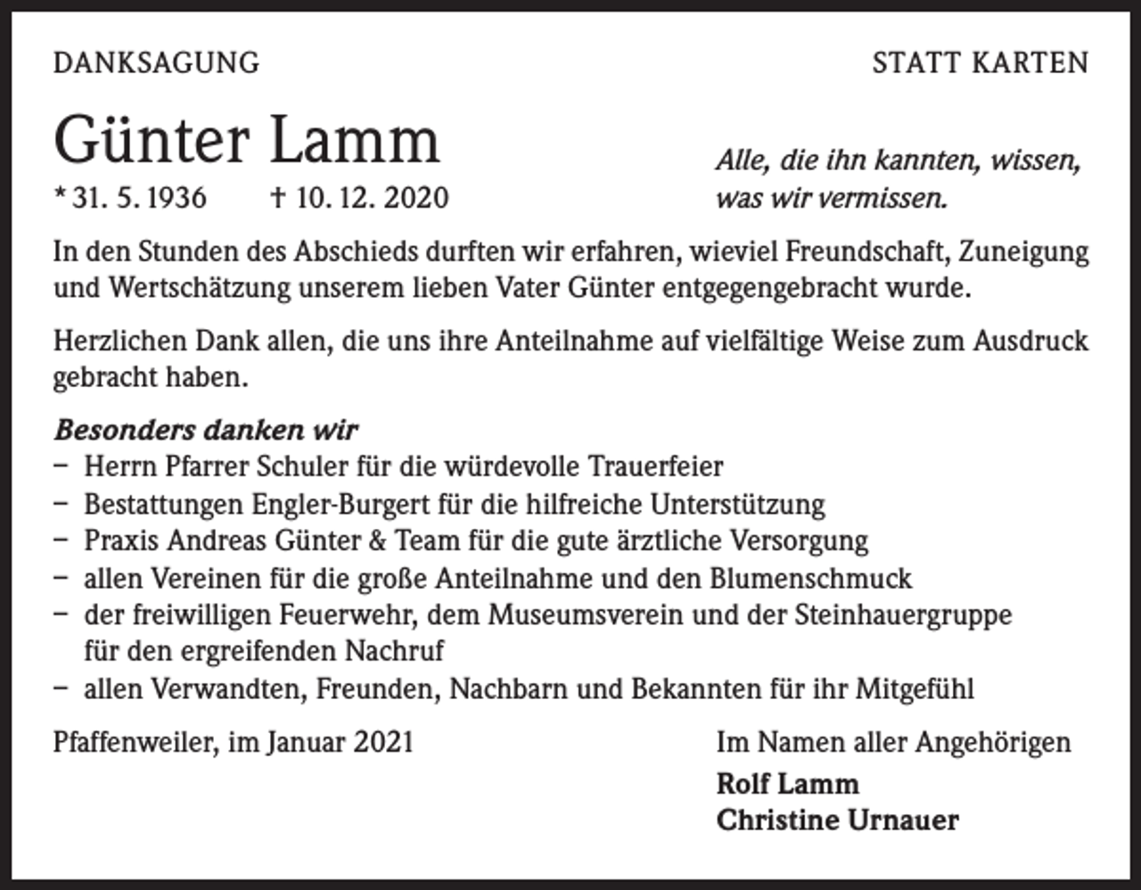<p>DANKSAGUNG</p><p>Günter Lamm</p><p>* 31. 5. 1936 † 10. 12. 2020</p><p>STATT KARTEN<br />Alle, die ihn kannten, wissen,<br />was wir vermissen.</p><p>In den Stunden des Abschieds durften wir erfahren, wieviel Freundschaft, Zuneigung<br />und Wertschätzung unserem lieben Vater Günter entgegengebracht wurde.<br />Herzlichen Dank allen, die uns ihre Anteilnahme auf vielfältige Weise zum Ausdruck<br />gebracht haben.<br />Besonders danken wir<br />– Herrn Pfarrer Schuler für die würdevolle Trauerfeier<br />– Bestattungen Engler-Burgert für die hilfreiche Unterstützung<br />– Praxis Andreas Günter &amp; Team für die gute ärztliche Versorgung<br />– allen Vereinen für die große Anteilnahme und den Blumenschmuck<br />– der freiwilligen Feuerwehr, dem Museumsverein und der Steinhauergruppe<br />für den ergreifenden Nachruf<br />– allen Verwandten, Freunden, Nachbarn und Bekannten für ihr Mitgefühl<br />Pfaffenweiler, im Januar 2021</p><p>Im Namen aller Angehörigen<br />Rolf Lamm<br />Christine Urnauer</p>