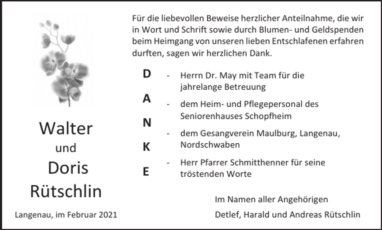 <p>Für die liebevollen Beweise herzlicher Anteilnahme, die wir<br />in Wort und Schrift sowie durch Blumen- und Geldspenden<br />beim Heimgang von unseren lieben Entschlafenen erfahren<br />durften, sagen wir herzlichen Dank.</p><p>D</p><p>-</p><p>Herrn Dr. May mit Team für die<br />jahrelange Betreuung</p><p>A</p><p>-</p><p>dem Heim- und Pflegepersonal des<br />Seniorenhauses Schopfheim</p><p>-</p><p>dem Gesangverein Maulburg, Langenau,<br />Nordschwaben</p><p>-</p><p>Herr Pfarrer Schmitthenner für seine<br />tröstenden Worte</p><p>Walter</p><p>N</p><p>und</p><p>K</p><p>Doris<br />Rütschlin</p><p>E</p><p>Langenau, im Februar 2021</p><p>Im Namen aller Angehörigen<br />Detlef, Harald und Andreas Rütschlin</p>