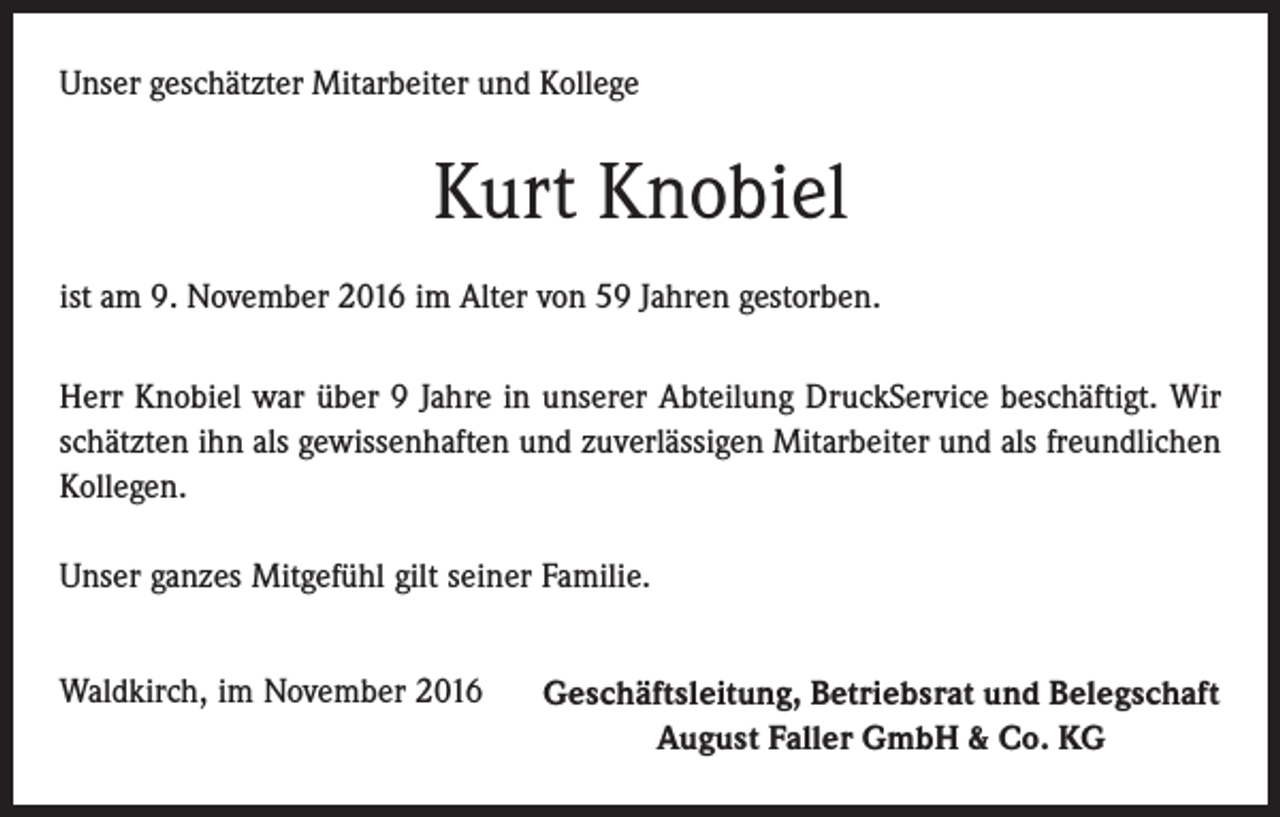 <p>Unser geschätzter Mitarbeiter und Kollege</p><p>Kurt Knobiel<br />ist am 9. November 2016 im Alter von 59 Jahren gestorben.<br />Herr Knobiel war über 9 Jahre in unserer Abteilung DruckService beschäftigt. Wir<br />schätzten ihn als gewissenhaften und zuverlässigen Mitarbeiter und als freundlichen<br />Kollegen.<br />Unser ganzes Mitgefühl gilt seiner Familie.<br />Waldkirch, im November 2016</p><p>Geschäftsleitung, Betriebsrat und Belegschaft<br />August Faller GmbH &amp; Co. KG</p>