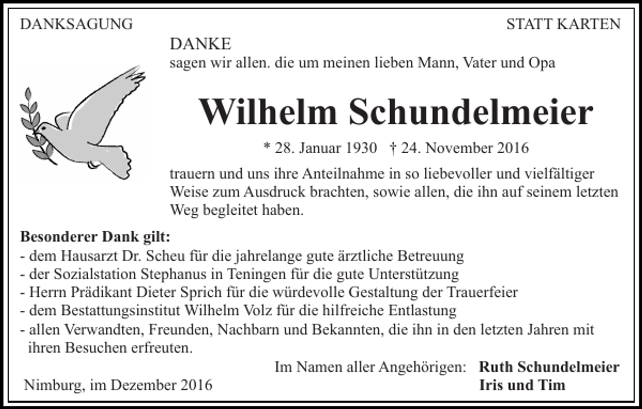 <p>DANKSAGUNG</p><p>STATT KARTEN</p><p>DANKE<br />sagen wir allen. die um meinen lieben Mann, Vater und Opa</p><p>Wilhelm Schundelmeier<br />* 28. Januar 1930 † 24. November 2016<br />trauern und uns ihre Anteilnahme in so liebevoller und vielfältiger<br />Weise zum Ausdruck brachten, sowie allen, die ihn auf seinem letzten<br />Weg begleitet haben.<br />Besonderer Dank gilt:<br />- dem Hausarzt Dr. Scheu für die jahrelange gute ärztliche Betreuung<br />- der Sozialstation Stephanus in Teningen für die gute Unterstützung<br />- Herrn Prädikant Dieter Sprich für die würdevolle Gestaltung der Trauerfeier<br />- dem Bestattungsinstitut Wilhelm Volz für die hilfreiche Entlastung<br />- allen Verwandten, Freunden, Nachbarn und Bekannten, die ihn in den letzten Jahren mit<br />ihren Besuchen erfreuten.<br />Im Namen aller Angehörigen: Ruth Schundelmeier<br />Iris und Tim<br />Nimburg, im Dezember 2016</p>