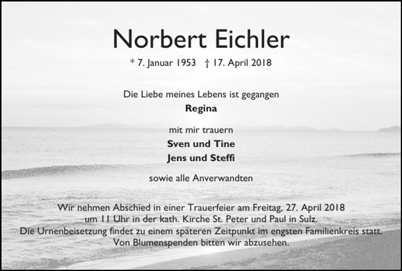 <p>Norbert Eichler<br />* 7. Januar 1953 † 17. April 2018<br />Die Liebe meines Lebens ist gegangen<br />Regina<br />mit mir trauern<br />Sven und Tine<br />Jens und Steffi<br />sowie alle Anverwandten<br />Wir nehmen Abschied in einer Trauerfeier am Freitag, 27. April 2018<br />um 11 Uhr in der kath. Kirche St. Peter und Paul in Sulz.<br />Die Urnenbeisetzung findet zu einem späteren Zeitpunkt im engsten Familienkreis statt.<br />Von Blumenspenden bitten wir abzusehen.</p>