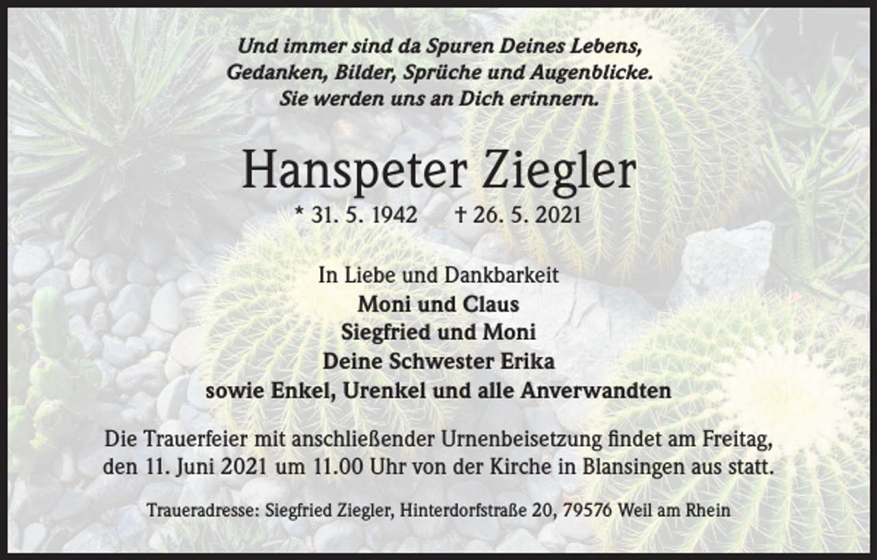<p>Und immer sind da Spuren Deines Lebens,<br />Gedanken, Bilder, Sprüche und Augenblicke.<br />Sie werden uns an Dich erinnern.</p><p>Hanspeter Ziegler<br />* 31. 5. 1942</p><p>† 26. 5. 2021</p><p>In Liebe und Dankbarkeit<br />Moni und Claus<br />Siegfried und Moni<br />Deine Schwester Erika<br />sowie Enkel, Urenkel und alle Anverwandten<br />Die Trauerfeier mit anschließender Urnenbeisetzung findet am Freitag,<br />den 11. Juni 2021 um 11.00 Uhr von der Kirche in Blansingen aus statt.<br />Traueradresse: Siegfried Ziegler, Hinterdorfstraße 20, 79576 Weil am Rhein</p>