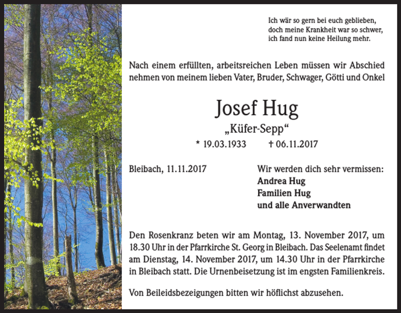 <p>Ich wär so gern bei euch geblieben,<br />doch meine Krankheit war so schwer,<br />ich fand nun keine Heilung mehr.</p><p>Nach einem erfüllten, arbeitsreichen Leben müssen wir Abschied<br />nehmen von meinem lieben Vater, Bruder, Schwager, Götti und Onkel</p><p>Josef Hug<br />„Küfer-Sepp“<br />* 19.03.1933</p><p>† 06.11.2017</p><p>Bleibach, 11.11.2017 Wir werden dich sehr vermissen:<br />Andrea Hug<br />Familien Hug<br />und alle Anverwandten<br />Den Rosenkranz beten wir am Montag, 13. November 2017, um<br />18.30 Uhr in der Pfarrkirche St. Georg in Bleibach. Das Seelenamt findet<br />am Dienstag, 14. November 2017, um 14.30 Uhr in der Pfarrkirche<br />in Bleibach statt. Die Urnenbeisetzung ist im engsten Familienkreis.<br />Von Beileidsbezeigungen bitten wir höflichst abzusehen.</p>