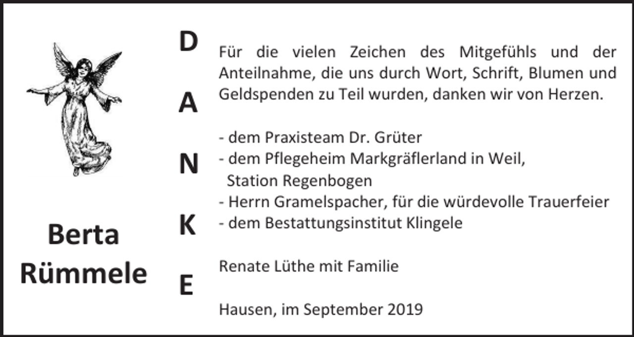 <p>D<br />A<br />N<br />K<br />Berta<br />Rümmele E</p><p>Für die vielen Zeichen des Mitgefühls und der<br />Anteilnahme, die uns durch Wort, Schrift, Blumen und<br />Geldspenden zu Teil wurden, danken wir von Herzen.<br />- dem Praxisteam Dr. Grüter<br />- dem Pflegeheim Markgräflerland in Weil,<br />Station Regenbogen<br />- Herrn Gramelspacher, für die würdevolle Trauerfeier<br />- dem Bestattungsinstitut Klingele<br />Renate Lüthe mit Familie<br />Hausen, im September 2019</p>
