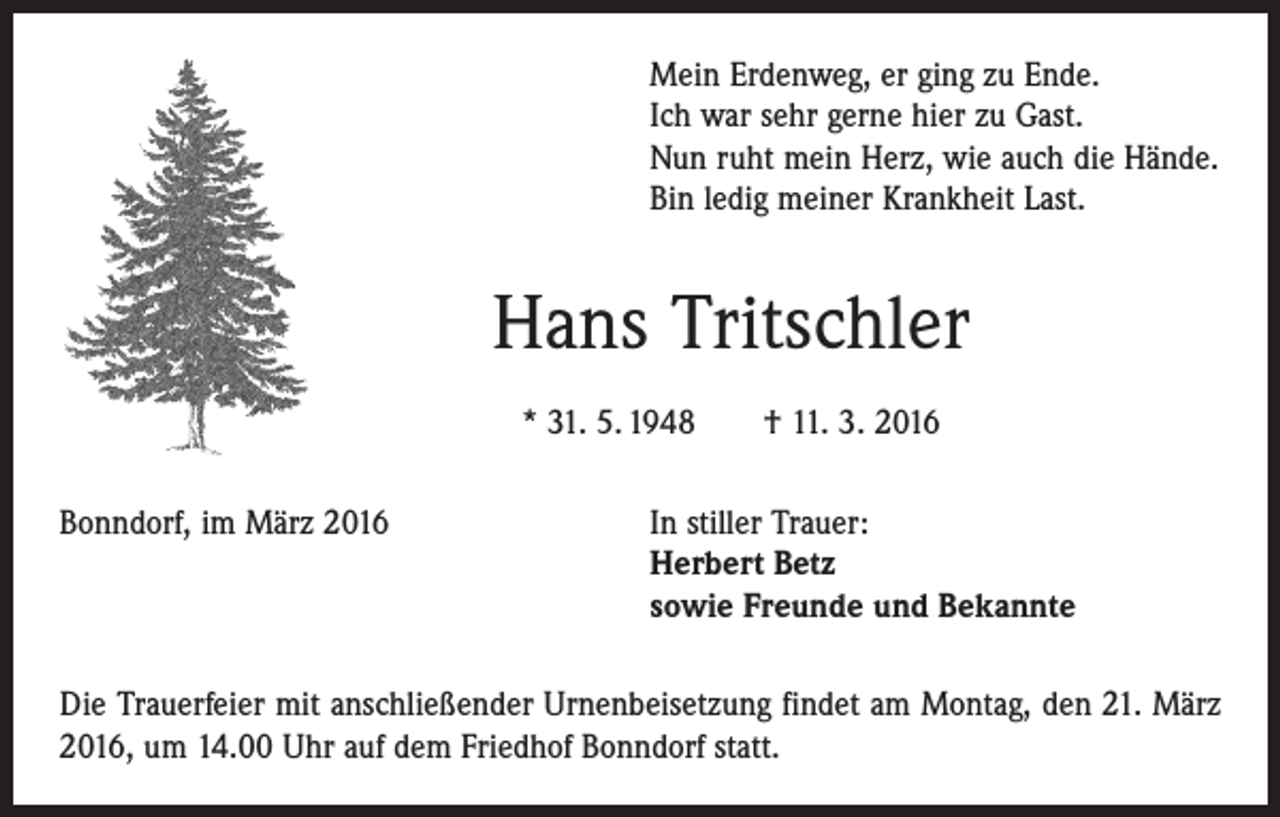 <p>Mein Erdenweg, er ging zu Ende.<br />Ich war sehr gerne hier zu Gast.<br />Nun ruht mein Herz, wie auch die Hände.<br />Bin ledig meiner Krankheit Last.</p><p>Hans Tritschler<br />* 31. 5. 1948 † 11. 3. 2016<br />Bonndorf, im März 2016 In stiller Trauer:<br />Herbert Betz<br />sowie Freunde und Bekannte<br />Die Trauerfeier mit anschließender Urnenbeisetzung findet am Montag, den 21. März<br />2016, um 14.00 Uhr auf dem Friedhof Bonndorf statt.</p>