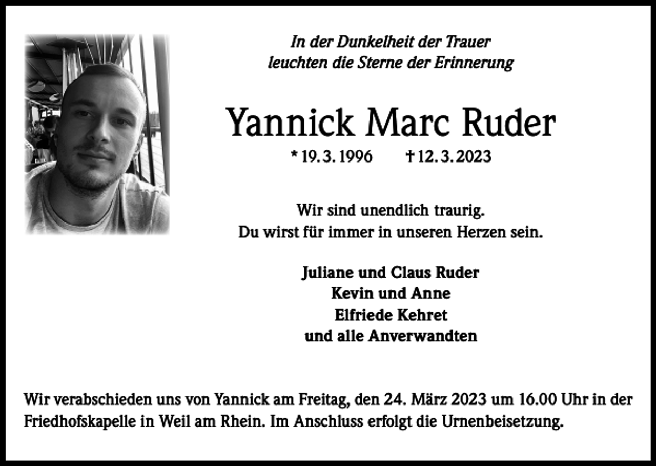 <p>In der Dunkelheit der Trauer<br />leuchten die Sterne der Erinnerung</p><p>Yannick Marc Ruder<br />* 19. 3. 1996 † 12. 3. 2023<br />Wir sind unendlich traurig.<br />Du wirst für immer in unseren Herzen sein.<br />Juliane und Claus Ruder<br />Kevin und Anne<br />Elfriede Kehret<br />und alle Anverwandten</p><p>Wir verabschieden uns von Yannick am Freitag, den 24. März 2023 um 16.00 Uhr in der<br />Friedhofskapelle in Weil am Rhein. Im Anschluss erfolgt die Urnenbeisetzung.</p>
