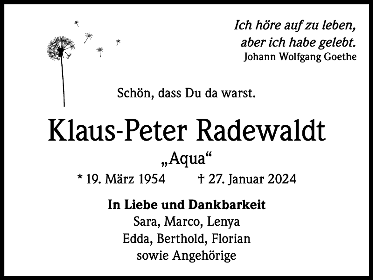 <p>Ich höre auf zu leben,<br />aber ich habe gelebt.<br />Johann Wolfgang Goethe</p><p>Schön, dass Du da warst.</p><p>Klaus-Peter Radewaldt<br />„Aqua“</p><p>* 19. März 1954</p><p>† 27. Januar 2024</p><p>In Liebe und Dankbarkeit<br />Sara, Marco, Lenya<br />Edda, Berthold, Florian<br />sowie Angehörige</p>