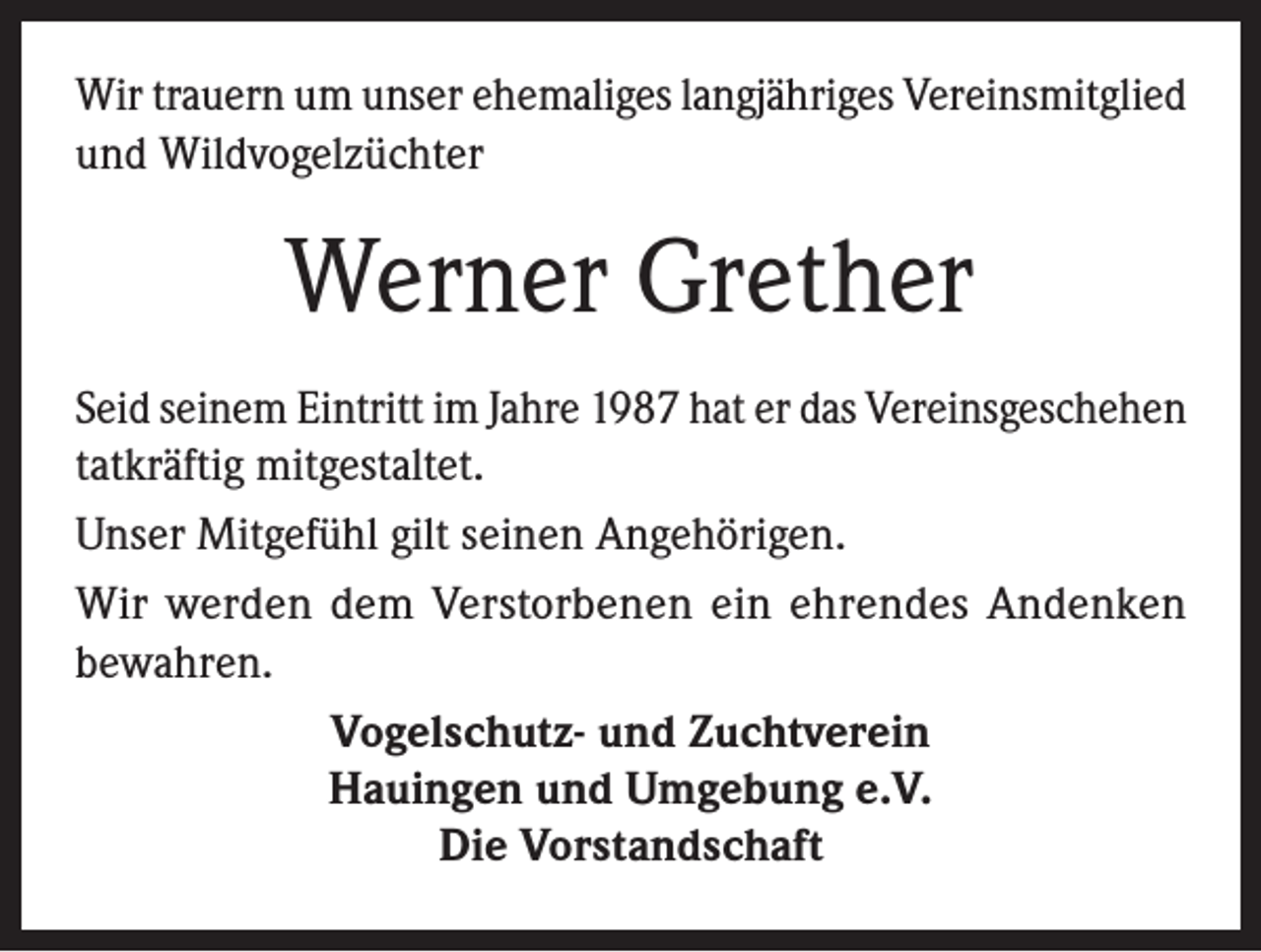 <p>Wir trauern um unser ehemaliges langjähriges Vereinsmitglied<br />und Wildvogelzüchter</p><p>Werner Grether<br />Seid seinem Eintritt im Jahre 1987 hat er das Vereinsgeschehen<br />tatkräftig mitgestaltet.<br />Unser Mitgefühl gilt seinen Angehörigen.<br />Wir werden dem Verstorbenen ein ehrendes Andenken<br />bewahren.<br />Vogelschutz- und Zuchtverein<br />Hauingen und Umgebung e.V.<br />Die Vorstandschaft</p>