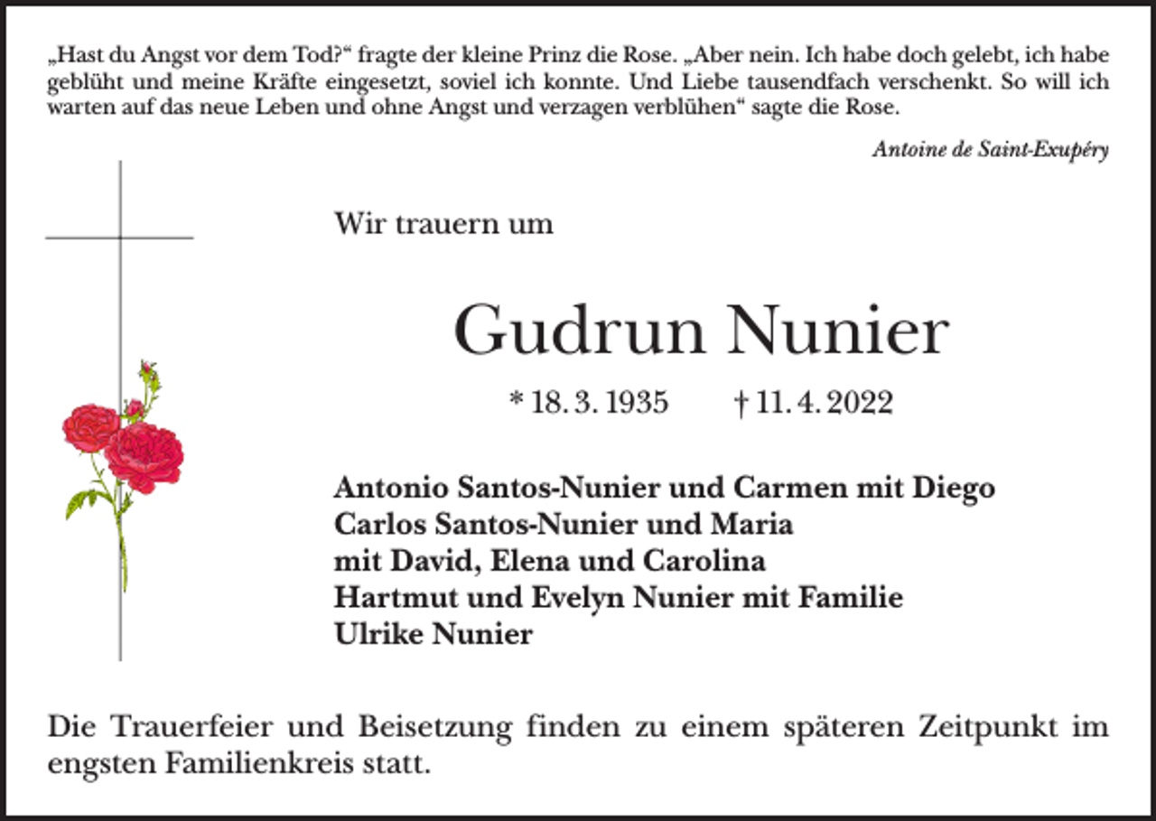 <p>„Hast du Angst vor dem Tod?“ fragte der kleine Prinz die Rose. „Aber nein. Ich habe doch gelebt, ich habe<br />geblüht und meine Kräfte eingesetzt, soviel ich konnte. Und Liebe tausendfach verschenkt. So will ich<br />warten auf das neue Leben und ohne Angst und verzagen verblühen“ sagte die Rose.<br />Antoine de Saint-Exupéry</p><p>Wir trauern um</p><p>Gudrun Nunier<br />* 18. 3. 1935 † 11. 4. 2022<br />Antonio Santos-Nunier und Carmen mit Diego<br />Carlos Santos-Nunier und Maria<br />mit David, Elena und Carolina<br />Hartmut und Evelyn Nunier mit Familie<br />Ulrike Nunier<br />Die Trauerfeier und Beisetzung finden zu einem späteren Zeitpunkt im<br />engsten Familienkreis statt.</p>