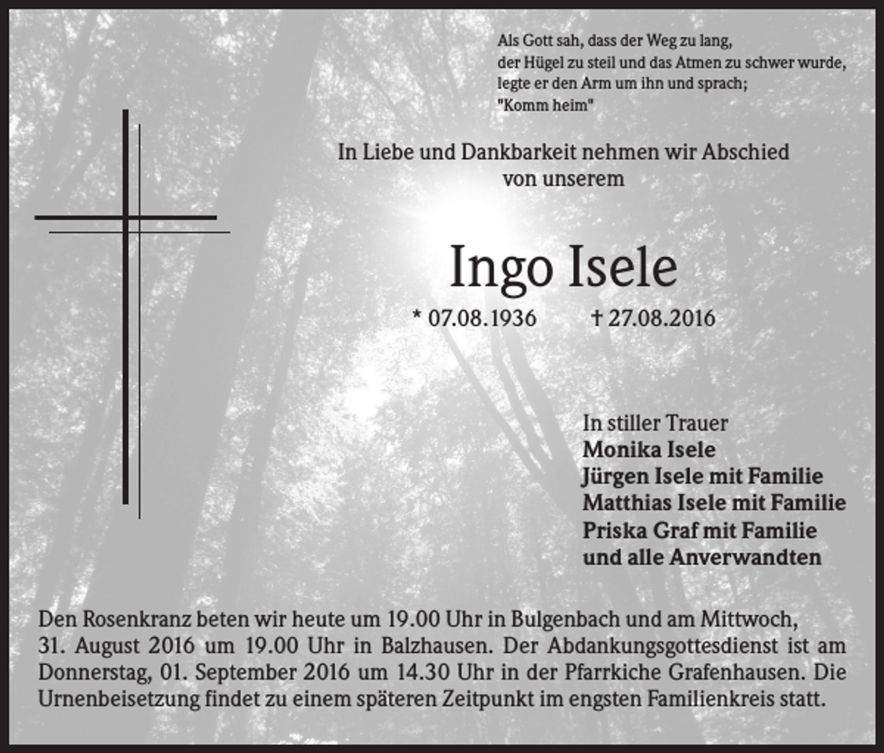 <p>Als Gott sah, dass der Weg zu lang,<br />der Hügel zu steil und das Atmen zu schwer wurde,<br />legte er den Arm um ihn und sprach;<br />"Komm heim"</p><p>In Liebe und Dankbarkeit nehmen wir Abschied<br />von unserem</p><p>Ingo Isele<br />* 07.08.1936</p><p>† 27.08.2016</p><p>In stiller Trauer<br />Monika Isele<br />Jürgen Isele mit Familie<br />Matthias Isele mit Familie<br />Priska Graf mit Familie<br />und alle Anverwandten<br />Den Rosenkranz beten wir heute um 19.00 Uhr in Bulgenbach und am Mittwoch,<br />31. August 2016 um 19.00 Uhr in Balzhausen. Der Abdankungsgottesdienst ist am<br />Donnerstag, 01. September 2016 um 14.30 Uhr in der Pfarrkiche Grafenhausen. Die<br />Urnenbeisetzung findet zu einem späteren Zeitpunkt im engsten Familienkreis statt.</p>