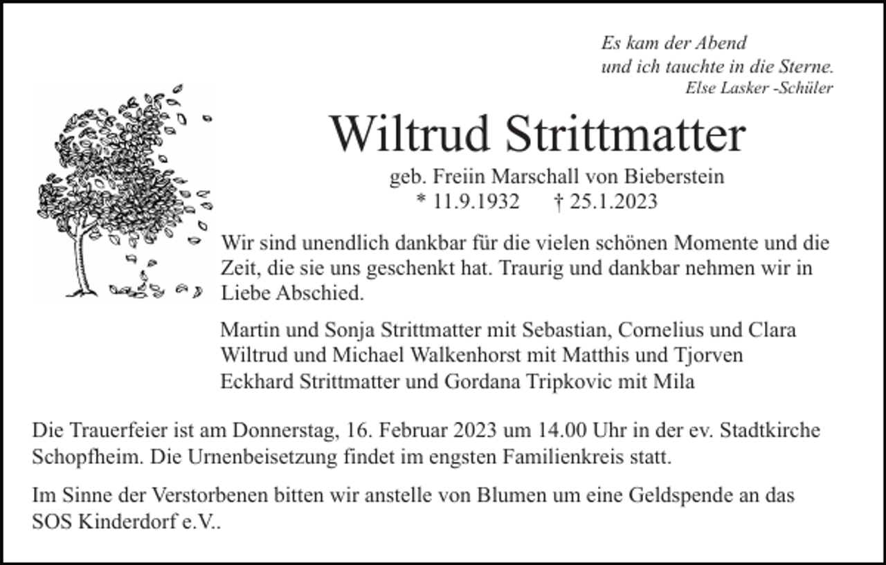 <p>Es kam der Abend<br />und ich tauchte in die Sterne.<br />Else Lasker -Schüler</p><p>Wiltrud Strittmatter<br />geb. Freiin Marschall von Bieberstein<br />* 11.9.1932 † 25.1.2023<br />Wir sind unendlich dankbar für die vielen schönen Momente und die<br />Zeit, die sie uns geschenkt hat. Traurig und dankbar nehmen wir in<br />Liebe Abschied.<br />Martin und Sonja Strittmatter mit Sebastian, Cornelius und Clara<br />Wiltrud und Michael Walkenhorst mit Matthis und Tjorven<br />Eckhard Strittmatter und Gordana Tripkovic mit Mila<br />Die Trauerfeier ist am Donnerstag, 16. Februar 2023 um 14.00 Uhr in der ev. Stadtkirche<br />Schopfheim. Die Urnenbeisetzung findet im engsten Familienkreis statt.<br />Im Sinne der Verstorbenen bitten wir anstelle von Blumen um eine Geldspende an das<br />SOS Kinderdorf e.V..</p>