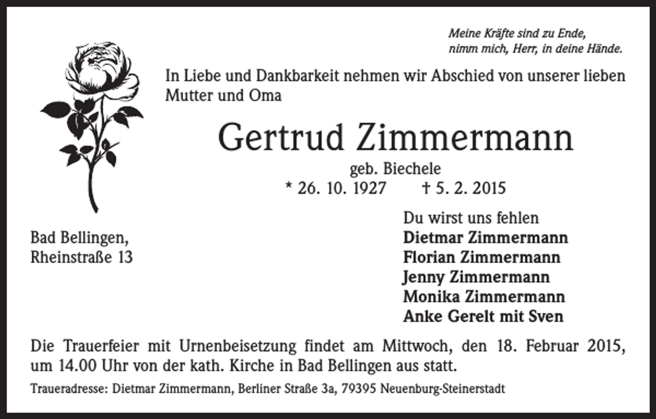 <p>Meine Kräfte sind zu Ende,<br />nimm mich, Herr, in deine Hände.</p><p>In Liebe und Dankbarkeit nehmen wir Abschied von unserer lieben<br />Mutter und Oma</p><p>Gertrud Zimmermann<br />geb. Biechele<br />* 26. 10. 1927 † 5. 2. 2015</p><p>Du wirst uns fehlen<br />Bad Bellingen,<br />Dietmar Zimmermann<br />Rheinstraße 13 Florian Zimmermann<br />Jenny Zimmermann<br />Monika Zimmermann<br />Anke Gerelt mit Sven<br />Die Trauerfeier mit Urnenbeisetzung findet am Mittwoch, den 18. Februar 2015,<br />um 14.00 Uhr von der kath. Kirche in Bad Bellingen aus statt.<br />Traueradresse: Dietmar Zimmermann, Berliner Straße 3a, 79395 Neuenburg-Steinerstadt</p>