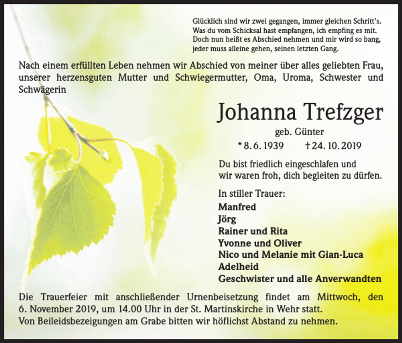 <p>Glücklich sind wir zwei gegangen, immer gleichen Schritt’s.<br />Was du vom Schicksal hast empfangen, ich empfing es mit.<br />Doch nun heißt es Abschied nehmen und mir wird so bang,<br />jeder muss alleine gehen, seinen letzten Gang.</p><p>Nach einem erfüllten Leben nehmen wir Abschied von meiner über alles geliebten Frau,<br />unserer herzensguten Mutter und Schwiegermutter, Oma, Uroma, Schwester und<br />­Schwägerin</p><p>Johanna Trefzger<br />geb. Günter<br />* 8. 6. 1939 † 24. 10. 2019</p><p>Du bist friedlich eingeschlafen und<br />wir waren froh, dich begleiten zu dürfen.<br />In stiller Trauer:<br />Manfred<br />Jörg<br />Rainer und Rita<br />Yvonne und Oliver<br />Nico und Melanie mit Gian-Luca<br />Adelheid<br />Geschwister und alle Anverwandten<br />Die Trauerfeier mit anschließender Urnenbeisetzung findet am Mittwoch, den<br />6. November 2019, um 14.00 Uhr in der St. Martinskirche in Wehr statt.<br />Von Beileidsbezeigungen am Grabe bitten wir höflichst Abstand zu nehmen.</p>