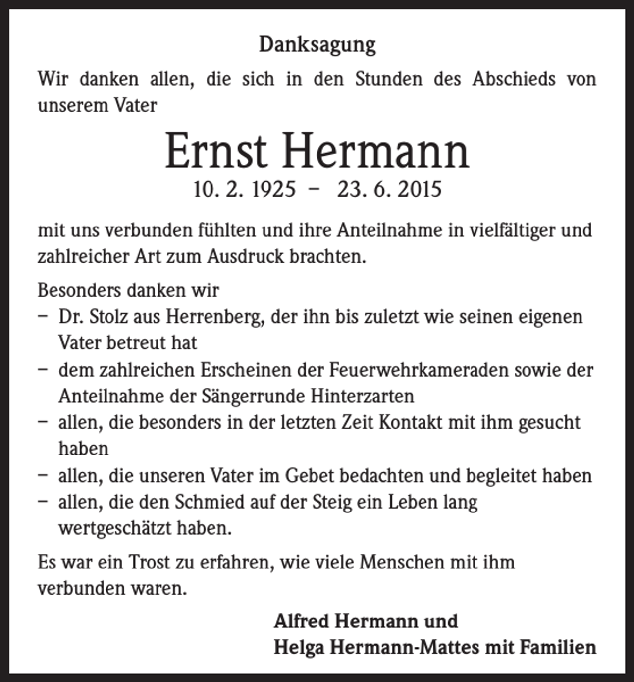 <p>Danksagung<br />Wir danken allen, die sich in den Stunden des Abschieds von<br />unserem Vater</p><p>Ernst Hermann<br />10. 2. 1925 – 23. 6. 2015</p><p>mit uns verbunden fühlten und ihre Anteilnahme in vielfältiger und<br />zahlreicher Art zum Ausdruck brachten.<br />Besonders danken wir<br />– Dr. Stolz aus Herrenberg, der ihn bis zuletzt wie seinen eigenen<br />Vater betreut hat<br />– dem zahlreichen Erscheinen der Feuerwehrkameraden sowie der<br />Anteilnahme der Sängerrunde Hinterzarten<br />– allen, die besonders in der letzten Zeit Kontakt mit ihm gesucht<br />haben<br />– allen, die unseren Vater im Gebet bedachten und begleitet haben<br />– allen, die den Schmied auf der Steig ein Leben lang<br />wertgeschätzt haben.<br />Es war ein Trost zu erfahren, wie viele Menschen mit ihm<br />verbunden waren.</p><p>Alfred Hermann und<br />Helga Hermann-Mattes mit Familien</p>