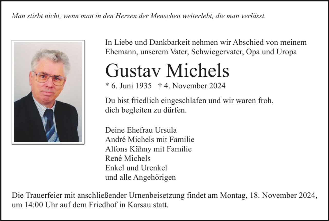 <p>Man stirbt nicht, wenn man in den Herzen der Menschen weiterlebt, die man verlässt.</p><p>In Liebe und Dankbarkeit nehmen wir Abschied von meinem<br />Ehemann, unserem Vater, Schwiegervater, Opa und Uropa</p><p>Gustav Michels<br />* 6. Juni 1935 † 4. November 2024<br />Du bist friedlich eingeschlafen und wir waren froh,<br />dich begleiten zu dürfen.<br />Deine Ehefrau Ursula<br />André Michels mit Familie<br />Alfons Kähny mit Familie<br />René Michels<br />Enkel und Urenkel<br />und alle Angehörigen<br />Die Trauerfeier mit anschließender Urnenbeisetzung findet am Montag, 18. November 2024,<br />um 14:00 Uhr auf dem Friedhof in Karsau statt.</p>