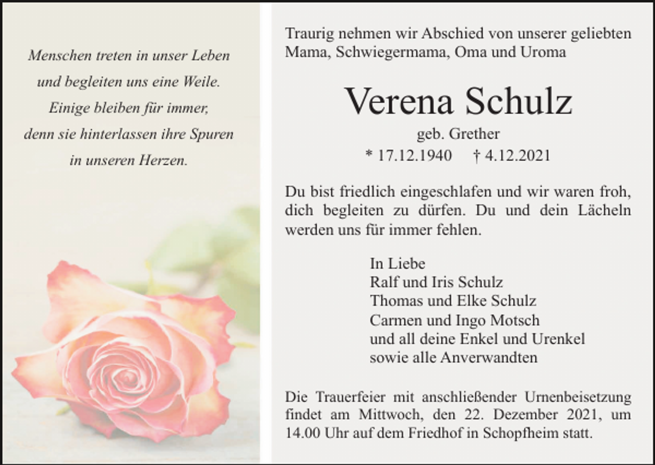 <p>Menschen treten in unser Leben<br />und begleiten uns eine Weile.<br />Einige bleiben für immer,<br />denn sie hinterlassen ihre Spuren<br />in unseren Herzen.</p><p>Traurig nehmen wir Abschied von unserer geliebten<br />Mama, Schwiegermama, Oma und Uroma</p><p>Verena Schulz<br />geb. Grether<br />* 17.12.1940 † 4.12.2021<br />Du bist friedlich eingeschlafen und wir waren froh,<br />dich begleiten zu dürfen. Du und dein Lächeln<br />werden uns für immer fehlen.<br />In Liebe<br />Ralf und Iris Schulz<br />Thomas und Elke Schulz<br />Carmen und Ingo Motsch<br />und all deine Enkel und Urenkel<br />sowie alle Anverwandten<br />Die Trauerfeier mit anschließender Urnenbeisetzung<br />findet am Mittwoch, den 22. Dezember 2021, um<br />14.00 Uhr auf dem Friedhof in Schopfheim statt.</p>