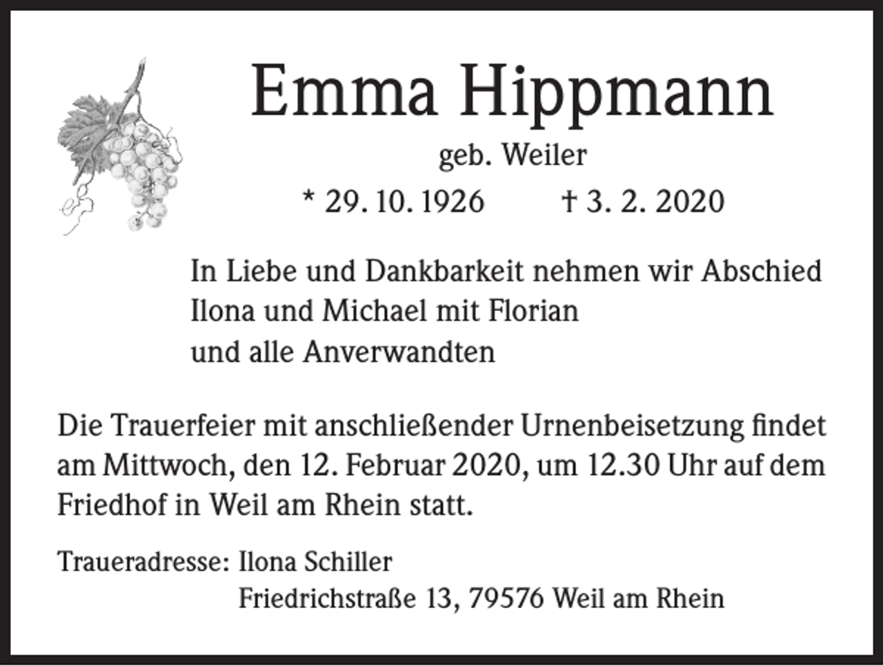 <p>Emma Hippmann<br />geb. Weiler<br />* 29. 10. 1926<br />† 3. 2. 2020<br />In Liebe und Dankbarkeit nehmen wir Abschied<br />Ilona und Michael mit Florian<br />und alle Anverwandten<br />Die Trauerfeier mit anschließender Urnenbeisetzung findet<br />am Mittwoch, den 12. Februar 2020, um 12.30 Uhr auf dem<br />Friedhof in Weil am Rhein statt.<br />Traueradresse: Ilona Schiller<br />Friedrichstraße 13, 79576 Weil am Rhein</p>