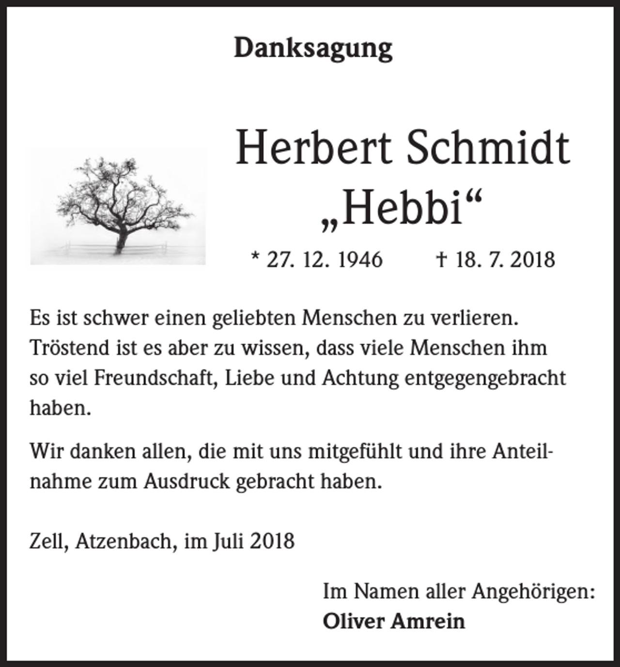 <p>Danksagung</p><p>Herbert Schmidt<br />„Hebbi“<br />* 27. 12. 1946</p><p>† 18. 7. 2018</p><p>Es ist schwer einen geliebten Menschen zu verlieren.<br />Tröstend ist es aber zu wissen, dass viele Menschen ihm<br />so viel Freundschaft, Liebe und Achtung entgegengebracht<br />haben.<br />Wir danken allen, die mit uns mitgefühlt und ihre Anteilnahme zum Ausdruck gebracht haben.<br />Zell, Atzenbach, im Juli 2018<br />Im Namen aller Angehörigen:<br />Oliver Amrein</p>
