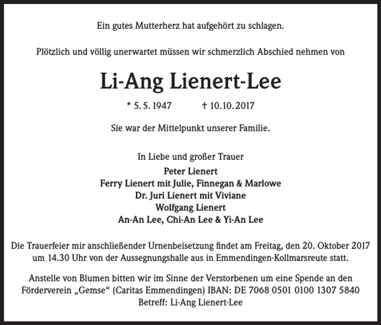 <p>Ein gutes Mutterherz hat aufgehört zu schlagen.<br />Plötzlich und völlig unerwartet müssen wir schmerzlich Abschied nehmen von</p><p>Li-Ang Lienert-Lee<br />* 5. 5. 1947</p><p>† 10.10. 2017</p><p>Sie war der Mittelpunkt unserer Familie.<br />In Liebe und großer Trauer<br />Peter Lienert<br />Ferry Lienert mit Julie, Finnegan &amp; Marlowe<br />Dr. Juri Lienert mit Viviane<br />Wolfgang Lienert<br />An-An Lee, Chi-An Lee &amp; Yi-An Lee<br />Die Trauerfeier mir anschließender Urnenbeisetzung findet am Freitag, den 20. Oktober 2017<br />um 14.30 Uhr von der Aussegnungshalle aus in Emmendingen-Kollmarsreute statt.<br />Anstelle von Blumen bitten wir im Sinne der Verstorbenen um eine Spende an den<br />Förderverein „Gemse“ (Caritas Emmendingen) IBAN: DE 7068 0500 1307 5840<br />Betreff: Li-Ang Lienert-Lee</p>
