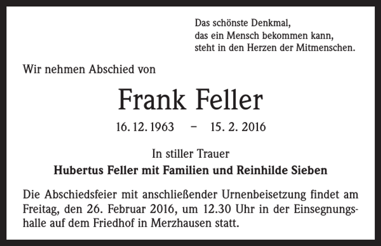 <p>Das schönste Denkmal,<br />das ein Mensch bekommen kann,<br />steht in den Herzen der Mitmenschen.</p><p>Wir nehmen Abschied von</p><p>Frank Feller<br />16. 12. 1963 – 15. 2. 2016<br />In stiller Trauer<br />Hubertus Feller mit Familien und Reinhilde Sieben<br />Die Abschiedsfeier mit anschließender Urnenbeisetzung findet am<br />Freitag, den 26. Februar 2016, um 12.30 Uhr in der Einsegnungs­<br />halle auf dem Friedhof in Merzhausen statt.</p>