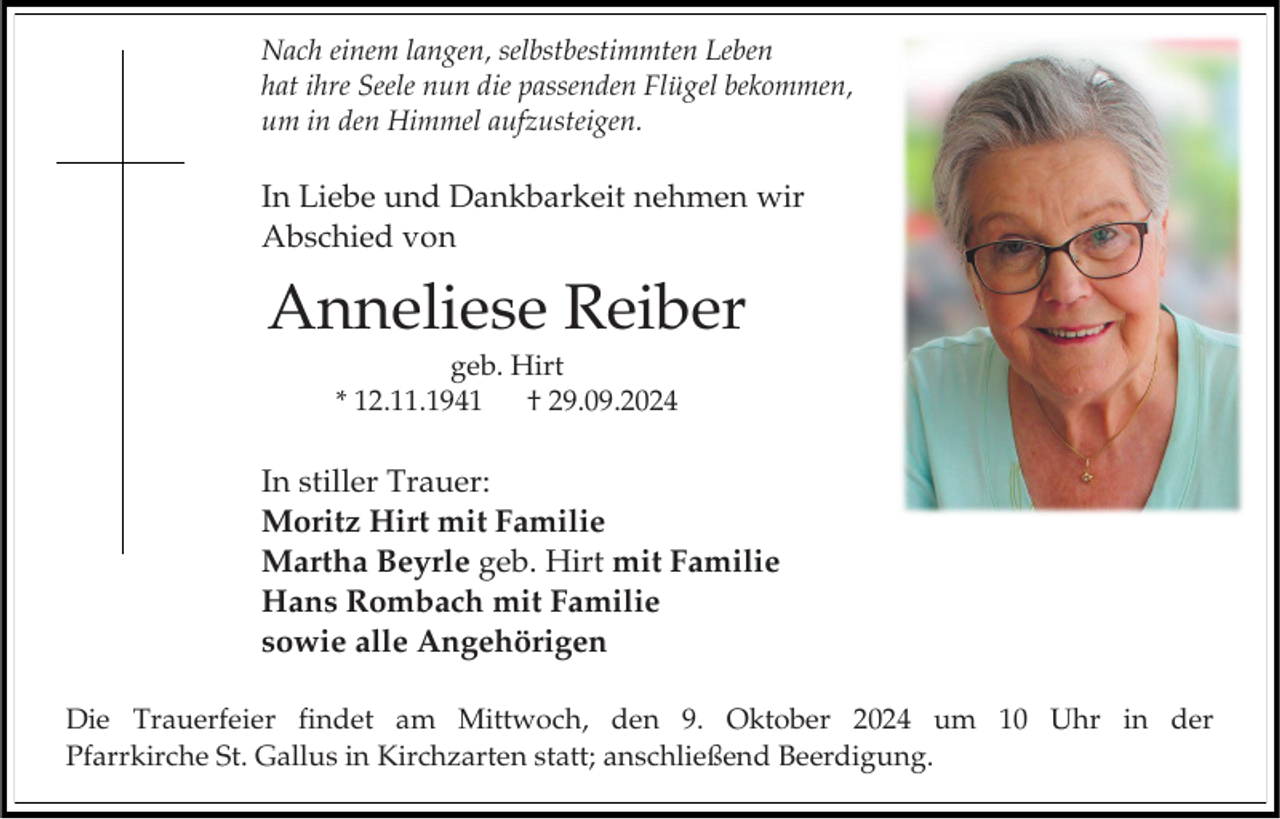<p>Nach einem langen, selbstbestimmten Leben<br />hat ihre Seele nun die passenden Flügel bekommen,<br />um in den Himmel aufzusteigen.</p><p>In Liebe und Dankbarkeit nehmen wir<br />Abschied von</p><p>Anneliese Reiber<br />geb. Hirt<br />* 12.11.1941<br />† 29.09.2024</p><p>In stiller Trauer:<br />Moritz Hirt mit Familie<br />Martha Beyrle geb. Hirt mit Familie<br />Hans Rombach mit Familie<br />sowie alle Angehörigen<br />Die Trauerfeier findet am Mittwoch, den 9. Oktober 2024 um 10 Uhr in der<br />Pfarrkirche St. Gallus in Kirchzarten statt; anschließend Beerdigung.</p>