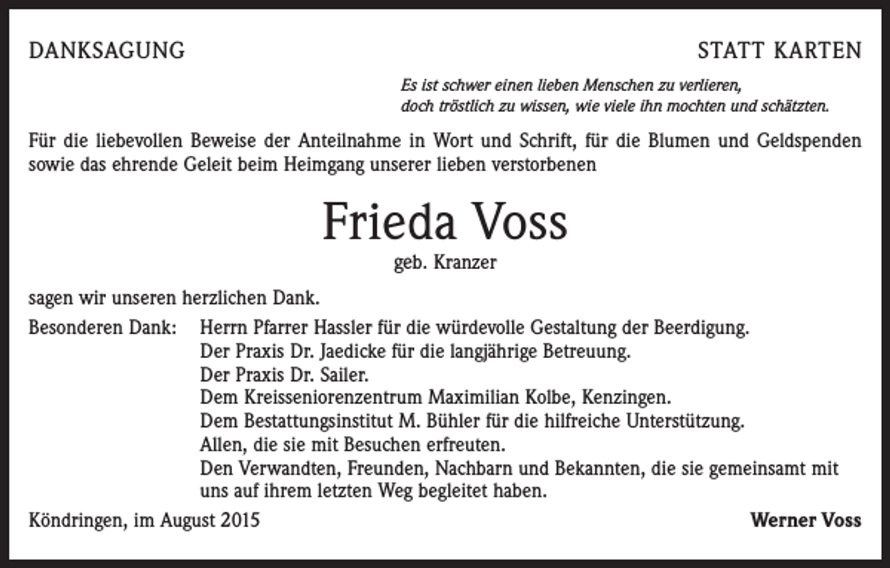 <p>DANKSAGUNG</p><p>STATT KARTEN<br />Es ist schwer einen lieben Menschen zu verlieren,<br />doch tröstlich zu wissen, wie viele ihn mochten und schätzten.</p><p>Für die liebevollen Beweise der Anteilnahme in Wort und Schrift, für die Blumen und Geldspenden<br />sowie das ehrende Geleit beim Heimgang unserer lieben verstorbenen</p><p>Frieda Voss<br />geb. Kranzer</p><p>sagen wir unseren herzlichen Dank.<br />Besonderen Dank: Herrn Pfarrer Hassler für die würdevolle Gestaltung der Beerdigung.<br />Der Praxis Dr. Jaedicke für die langjährige Betreuung.<br />Der Praxis Dr. Sailer.<br />Dem Kreisseniorenzentrum Maximilian Kolbe, Kenzingen.<br />Dem Bestattungsinstitut M. Bühler für die hilfreiche Unterstützung.<br />Allen, die sie mit Besuchen erfreuten.<br />Den Verwandten, Freunden, Nachbarn und Bekannten, die sie gemeinsamt mit<br />uns auf ihrem letzten Weg begleitet haben.<br />Köndringen, im August 2015<br />Werner Voss</p>