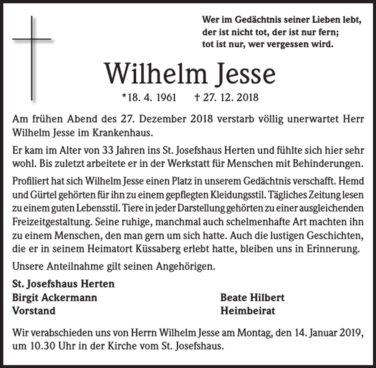 <p>Wer im Gedächtnis seiner Lieben lebt,<br />der ist nicht tot, der ist nur fern;<br />tot ist nur, wer vergessen wird.</p><p>Wilhelm Jesse<br />*18. 4. 1961</p><p>† 27. 12. 2018</p><p>Am frühen Abend des 27. Dezember 2018 verstarb völlig unerwartet Herr<br />Wilhelm Jesse im Krankenhaus.<br />Er kam im Alter von 33 Jahren ins St. Josefshaus Herten und fühlte sich hier sehr<br />wohl. Bis zuletzt arbeitete er in der Werkstatt für Menschen mit Behinderungen.<br />Profiliert hat sich Wilhelm Jesse einen Platz in unserem Gedächtnis verschafft. Hemd<br />und Gürtel gehörten für ihn zu einem gepflegten Kleidungsstil. Tägliches Zeitung lesen<br />zu einem guten Lebensstil. Tiere in jeder Darstellung gehörten zu einer ausgleichenden<br />Freizeitgestaltung. Seine ruhige, manchmal auch schelmenhafte Art machten ihn<br />zu einem Menschen, den man gern um sich hatte. Auch die lustigen Geschichten,<br />die er in seinem Heimatort Küssaberg erlebt hatte, bleiben uns in Erinnerung.<br />Unsere Anteilnahme gilt seinen Angehörigen.<br />St. Josefshaus Herten<br />Birgit Ackermann<br />Vorstand</p><p>Beate Hilbert<br />Heimbeirat</p><p>Wir verabschieden uns von Herrn Wilhelm Jesse am Montag, den 14. Januar 2019,<br />um 10.30 Uhr in der Kirche vom St. Josefshaus.</p>
