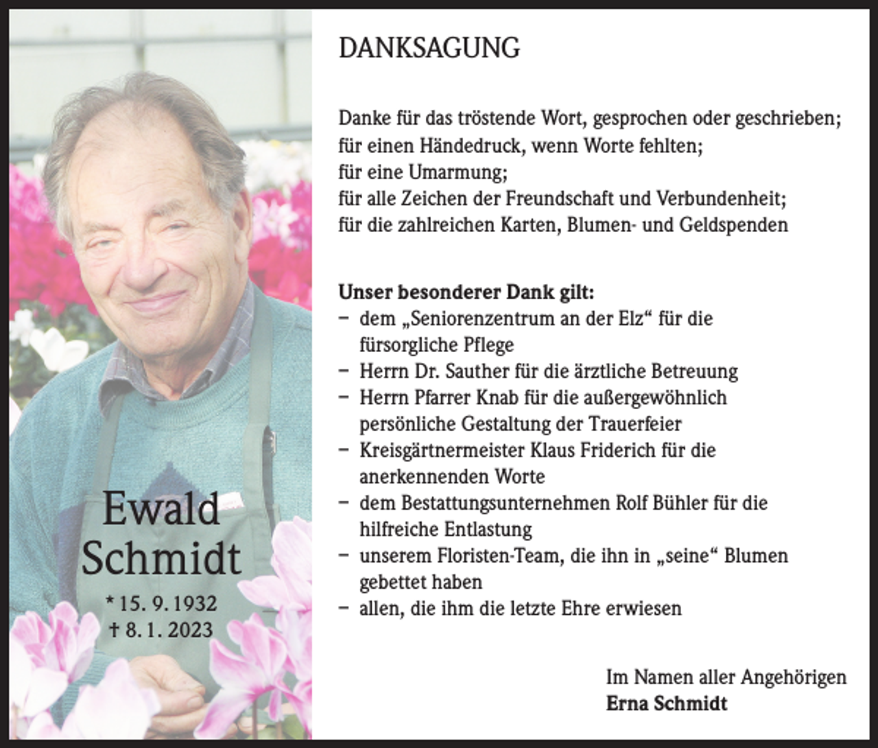 <p>DANKSAGUNG<br />Danke für das tröstende Wort, gesprochen oder geschrieben;<br />für einen Händedruck, wenn Worte fehlten;<br />für eine Umarmung;<br />für alle Zeichen der Freundschaft und Verbundenheit;<br />für die zahlreichen Karten, Blumen- und Geldspenden</p><p>Ewald<br />Schmidt<br />* 15. 9. 1932<br />† 8. 1. 2023</p><p>Unser besonderer Dank gilt:<br />– dem „Seniorenzentrum an der Elz“ für die<br />fürsorgliche Pflege<br />– Herrn Dr. Sauther für die ärztliche Betreuung<br />– Herrn Pfarrer Knab für die außergewöhnlich<br />persönliche Gestaltung der Trauerfeier<br />– Kreisgärtnermeister Klaus Friderich für die<br />anerkennenden Worte<br />– dem Bestattungsunternehmen Rolf Bühler für die<br />hilfreiche Entlastung<br />– unserem Floristen-Team, die ihn in „seine“ Blumen<br />gebettet haben<br />– allen, die ihm die letzte Ehre erwiesen<br />Im Namen aller Angehörigen<br />Erna Schmidt</p>