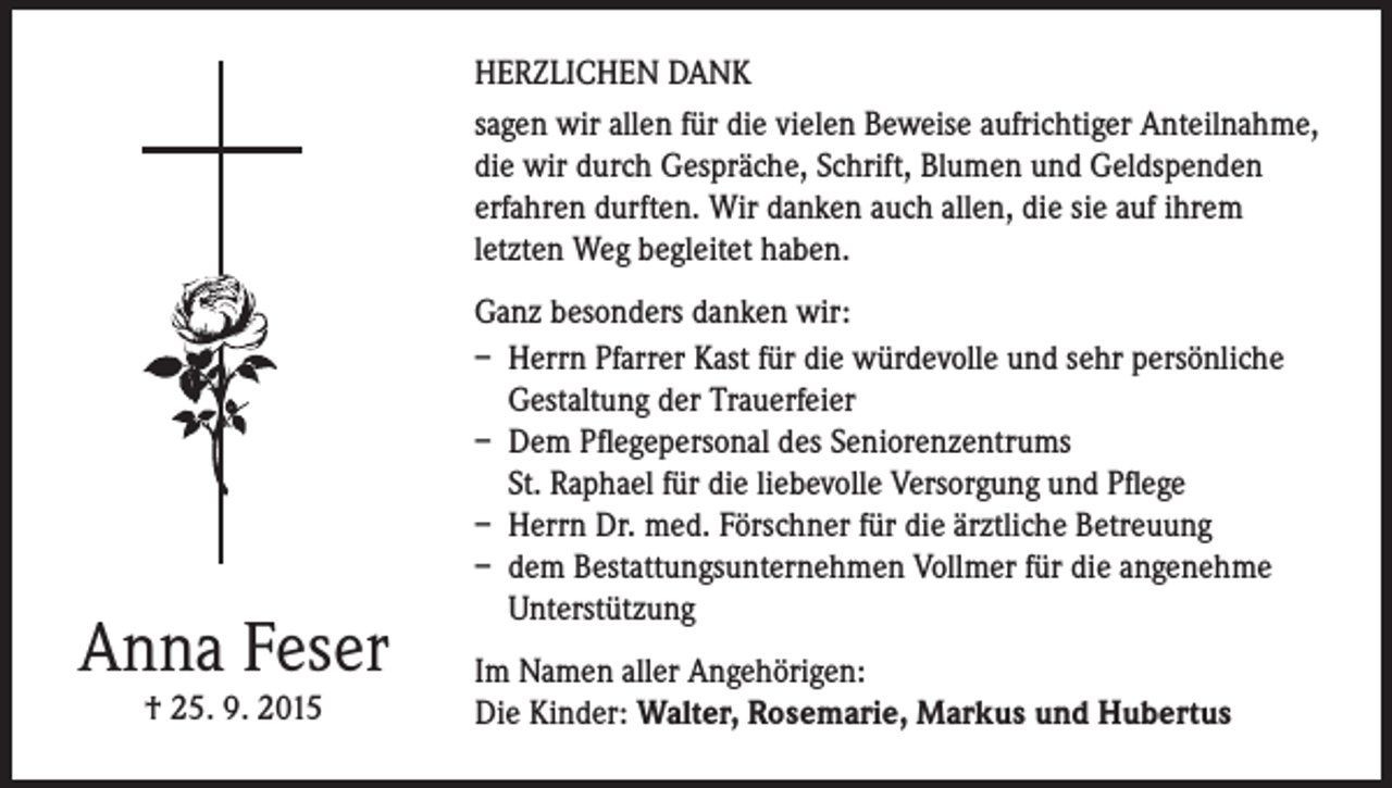 <p>HERZLICHEN DANK<br />sagen wir allen für die vielen Beweise aufrichtiger Anteilnahme,<br />die wir durch Gespräche, Schrift, Blumen und Geldspenden<br />erfahren durften. Wir danken auch allen, die sie auf ihrem<br />letzten Weg begleitet haben.</p><p>Anna Feser<br />† 25. 9. 2015</p><p>Ganz besonders danken wir:<br />– Herrn Pfarrer Kast für die würdevolle und sehr persönliche<br />Gestaltung der Trauerfeier<br />– Dem Pflegepersonal des Seniorenzentrums<br />St. Raphael für die liebevolle Versorgung und Pflege<br />– Herrn Dr. med. Förschner für die ärztliche Betreuung<br />– dem Bestattungsunternehmen Vollmer für die angenehme<br />Unterstützung<br />Im Namen aller Angehörigen:<br />Die Kinder: Walter, Rosemarie, Markus und Hubertus</p>