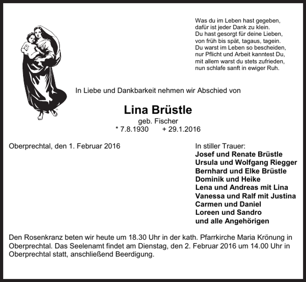 <p>Was du im Leben hast gegeben,<br />dafür ist jeder Dank zu klein.<br />Du hast gesorgt für deine Lieben,<br />von früh bis spät, tagaus, tagein.<br />Du warst im Leben so bescheiden,<br />nur Pflicht und Arbeit kanntest Du,<br />mit allem warst du stets zufrieden,<br />nun schlafe sanft in ewiger Ruh.</p><p>In Liebe und Dankbarkeit nehmen wir Abschied von</p><p>Lina Brüstle<br />geb. Fischer<br />* 7.8.1930<br />+ 29.1.2016<br />Oberprechtal, den 1. Februar 2016</p><p>In stiller Trauer:<br />Josef und Renate Brüstle<br />Ursula und Wolfgang Riegger<br />Bernhard und Elke Brüstle<br />Dominik und Heike<br />Lena und Andreas mit Lina<br />Vanessa und Ralf mit Justina<br />Carmen und Daniel<br />Loreen und Sandro<br />und alle Angehörigen</p><p>Den Rosenkranz beten wir heute um 18.30 Uhr in der kath. Pfarrkirche Maria Krönung in<br />Oberprechtal. Das Seelenamt findet am Dienstag, den 2. Februar 2016 um 14.00 Uhr in<br />Oberprechtal statt, anschließend Beerdigung.</p>
