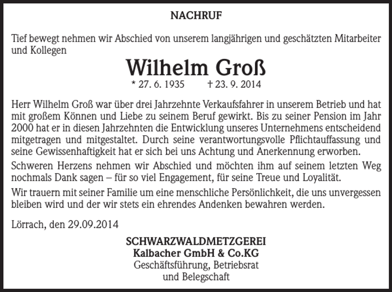 <p>NACHRUF<br />Tief bewegt nehmen wir Abschied von unserem langjährigen und geschätzten Mitarbeiter<br />und Kollegen</p><p>Wilhelm Groß<br />* 27. 6. 1935</p><p>† 23. 9. 2014</p><p>Herr Wilhelm Groß war über drei Jahrzehnte Verkaufsfahrer in unserem Betrieb und hat<br />mit großem Können und Liebe zu seinem Beruf gewirkt. Bis zu seiner Pension im Jahr<br />2000 hat er in diesen Jahrzehnten die Entwicklung unseres Unternehmens entscheidend<br />mitgetragen und mitgestaltet. Durch seine verantwortungsvolle Pflichtauffassung und<br />seine Gewissenhaftigkeit hat er sich bei uns Achtung und Anerkennung erworben.<br />Schweren Herzens nehmen wir Abschied und möchten ihm auf seinem letzten Weg<br />nochmals Dank sagen – für so viel Engagement, für seine Treue und Loyalität.<br />Wir trauern mit seiner Familie um eine menschliche Persönlichkeit, die uns unvergessen<br />bleiben wird und der wir stets ein ehrendes Andenken bewahren werden.<br />Lörrach, den 29.09.2014<br />SCHWARZWALDMETZGEREI<br />Kalbacher GmbH &amp; Co.KG<br />Geschäftsführung, Betriebsrat<br />und Belegschaft</p>