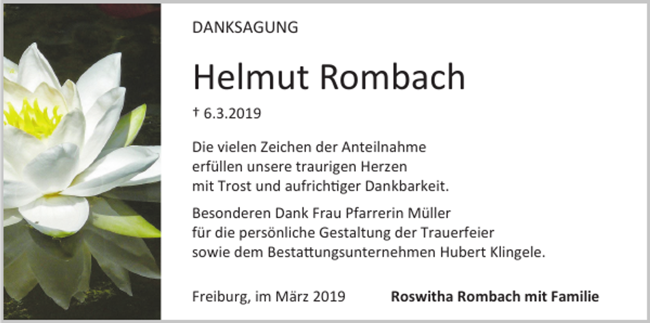 <p>DANKSAGUNG</p><p>Helmut Rombach<br />† 6.3.2019<br />Die vielen Zeichen der Anteilnahme<br />erfüllen unsere traurigen Herzen<br />mit Trost und aufrichtiger Dankbarkeit.<br />Besonderen Dank Frau Pfarrerin Müller<br />für die persönliche Gestaltung der Trauerfeier<br />sowie dem Bestattungsunternehmen Hubert Klingele.<br />Freiburg, im März 2019</p><p>Roswitha Rombach mit Familie</p>