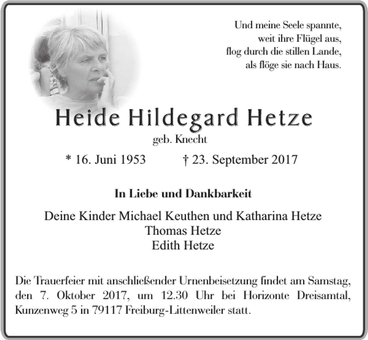 <p>Und meine Seele spannte,<br />weit ihre Flügel aus,<br />flog durch die stillen Lande,<br />als flöge sie nach Haus.</p><p>Heide Hildegard Hetze<br />geb. Knecht</p><p>* 16. Juni 1953</p><p>† 23. September 2017</p><p>In Liebe und Dankbarkeit</p><p>Deine Kinder Michael Keuthen und Katharina Hetze<br />Thomas Hetze<br />Edith Hetze<br />Die Trauerfeier mit anschließender Urnenbeisetzung findet am Samstag,<br />den 7. Oktober 2017, um 12.30 Uhr bei Horizonte Dreisamtal,<br />Kunzenweg 5 in 79117 Freiburg-Littenweiler statt.</p>