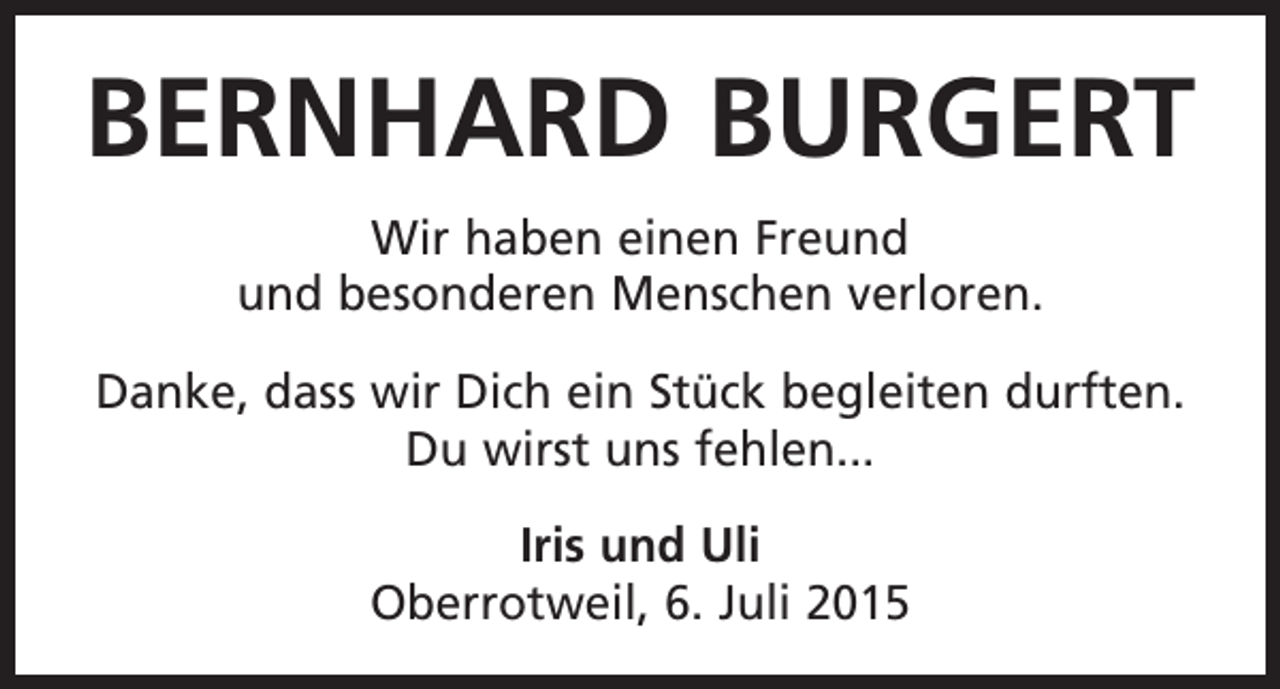 <p>BERNHARD BURGERT<br />Wir haben einen Freund<br />und besonderen ­Menschen verloren.<br />Danke, dass wir Dich ein Stück begleiten durften.<br />Du wirst uns fehlen...<br />Iris und Uli<br />Oberrotweil, 6. Juli 2015</p>