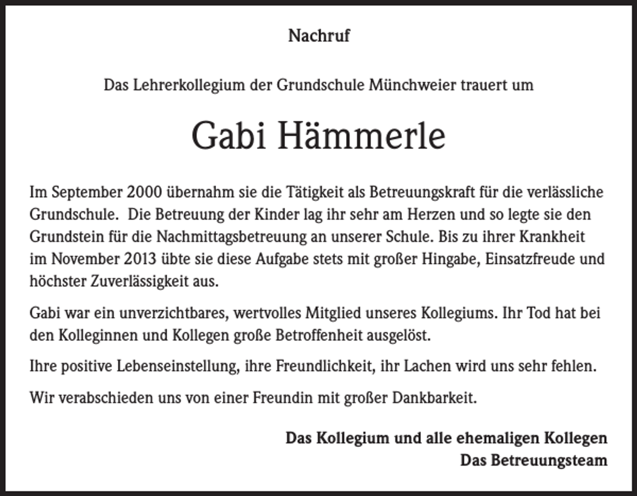 <p>Nachruf<br />Das Lehrerkollegium der Grundschule Münchweier trauert um</p><p>Gabi Hämmerle<br />Im September 2000 übernahm sie die Tätigkeit als Betreuungskraft für die verlässliche<br />Grundschule. Die Betreuung der Kinder lag ihr sehr am Herzen und so legte sie den<br />Grundstein für die Nachmittagsbetreuung an unserer Schule. Bis zu ihrer Krankheit<br />im November 2013 übte sie diese Aufgabe stets mit großer Hingabe, Einsatzfreude und<br />höchster Zuverlässigkeit aus.<br />Gabi war ein unverzichtbares, wertvolles Mitglied unseres Kollegiums. Ihr Tod hat bei<br />den Kolleginnen und Kollegen große Betroffenheit ausgelöst.<br />Ihre positive Lebenseinstellung, ihre Freundlichkeit, ihr Lachen wird uns sehr fehlen.<br />Wir verabschieden uns von einer Freundin mit großer Dankbarkeit.<br />Das Kollegium und alle ehemaligen Kollegen<br />Das Betreuungsteam</p>